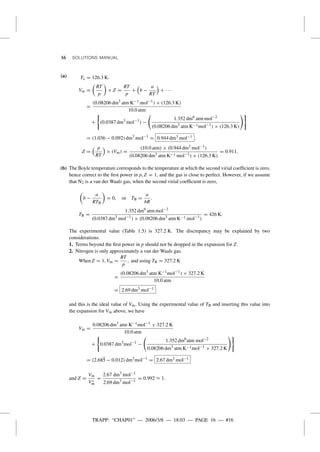 TRAPP: “CHAP01” — 2006/3/8 — 18:03 — PAGE 16 — #16
16 SOLUTIONS MANUAL
(a) Tc = 126.3 K.
Vm =
RT
p
× Z =
RT
p
+ b −
a
RT
+ · · ·
=
(0.08206 dm3
atm K−1 mol−1
) × (126.3 K)
10.0 atm
+ (0.0387 dm3
mol−1
) −
1.352 dm6
atm mol−2
(0.08206 dm3
atm K−1mol−1
) × (126.3 K)
= (1.036 − 0.092) dm3
mol−1
= 0.944 dm3 mol−1 .
Z =
p
RT
× (Vm) =
(10.0 atm) × (0.944 dm3
mol−1
)
(0.08206 dm3
atm K−1 mol−1
) × (126.3 K)
= 0.911.
(b) The Boyle temperature corresponds to the temperature at which the second virial coefﬁcient is zero,
hence correct to the ﬁrst power in p, Z = 1, and the gas is close to perfect. However, if we assume
that N2 is a van der Waals gas, when the second virial coefﬁcient is zero,
b −
a
RTB
= 0, or TB =
a
bR
.
TB =
1.352 dm6
atm mol−2
(0.0387 dm3
mol−1
) × (0.08206 dm3
atm K−1 mol−1
)
= 426 K.
The experimental value (Table 1.5) is 327.2 K. The discrepancy may be explained by two
considerations.
1. Terms beyond the ﬁrst power in p should not be dropped in the expansion for Z.
2. Nitrogen is only approximately a van der Waals gas.
When Z = 1, Vm =
RT
p
, and using TB = 327.2 K
=
(0.08206 dm3
atm K−1mol−1
) × 327.2 K
10.0 atm
= 2.69 dm3 mol−1
and this is the ideal value of Vm. Using the experimental value of TB and inserting this value into
the expansion for Vm above, we have
Vm =
0.08206 dm3
atm K−1mol−1
× 327.2 K
10.0 atm
+ 0.0387 dm3
mol−1
−
1.352 dm6
atm mol−2
0.08206 dm3
atm K−1mol−1
× 327.2 K
= (2.685 − 0.012) dm3
mol−1
= 2.67 dm3 mol−1
and Z =
Vm
V◦
m
=
2.67 dm3
mol−1
2.69 dm3
mol−1
= 0.992 ≈ 1.
 