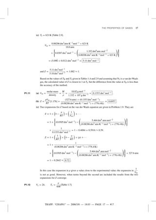 TRAPP: “CHAP01” — 2006/3/8 — 18:03 — PAGE 17 — #17
THE PROPERTIES OF GASES 17
(c) TI = 621 K [Table 2.9].
Vm =
0.08206 dm3
atm K−1mol−1
× 621 K
10.0 atm
+ 0.0387 dm3
mol−1
−
1.352 dm6
atm mol−2
0.08206 dm3
atm K−1mol−1
× 621 K
= (5.096 + 0.012) dm3
mol−1
= 5.11 dm3 mol−1
and Z =
5.11 dm3
mol−1
5.10 dm3
mol−1
= 1.002 ≈ 1.
Based on the values of TB and TI given in Tables 1.4 and 2.9 and assuming that N2 is a van der Waals
gas, the calculated value of Z is closest to 1 at TI, but the difference from the value at TB is less than
the accuracy of the method.
P1.11 (a) Vm =
molar mass
density
=
M
ρ
=
18.02 g mol−1
1.332 × 102 g dm−3
= 0.1353 dm3 mol−1 .
(b) Z =
pVm
RT
[1.17b] =
(327.6 atm) × (0.1353 dm3
mol−1
)
(0.08206 dm3
atm K−1 mol−1
) × (776.4 K)
= 0.6957 .
(c) Two expansions for Z based on the van der Waals equation are given in Problem 1.9. They are
Z = 1 + b −
a
RT
×
1
Vm
+ · · ·
= 1 + (0.0305 dm3
mol−1
) −
5.464 dm6
atm mol−2
(0.08206 dm3
atm K−1 mol−1
) × (776.4 K)
×
1
0.1353 dm3
mol−1
= 1 − 0.4084 = 0.5916 ≈ 0.59.
Z = 1 +
1
RT
× b −
a
RT
× (p) + · · ·
= 1 +
1
(0.08206 dm3
atm K−1 mol−1
) × (776.4 K)
× (0.0305 dm3
mol−1
) −
5.464 dm6
atm mol−2
(0.08206 dm3
atm K−1 mol−1
) × (776.4 K)
× 327.6 atm
= 1 − 0.2842 ≈ 0.72 .
In this case the expansion in p gives a value close to the experimental value; the expansion in
1
Vm
is not as good. However, when terms beyond the second are included the results from the two
expansions for Z converge.
P1.13 Vc = 2b, Tc =
a
4bR
[Table 1.7]
 