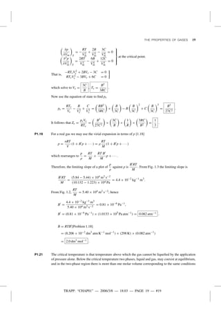 TRAPP: “CHAP01” — 2006/3/8 — 18:03 — PAGE 19 — #19
THE PROPERTIES OF GASES 19
∂p
∂Vm T
= −
RT
V2
m
+
2B
V3
m
−
3C
V4
m
= 0
∂2p
∂V2
m T
=
2RT
V3
m
−
6B
V4
m
+
12C
V5
m
= 0



at the critical point.
That is,
−RTcV2
c + 2BVc − 3C = 0
RTcV2
c − 3BVc + 6C = 0
which solve to Vc =
3C
B
, Tc =
B2
3RC
.
Now use the equation of state to ﬁnd pc
pc =
RTc
Vc
−
B
V2
c
+
C
V3
c
=
RB2
3RC
×
B
3C
− B
B
3C
2
+ C
B
3C
3
=
B3
27C2
.
It follows that Zc =
pcVc
RTc
=
B3
27C2
×
3C
B
×
1
R
×
3RC
B2
=
1
3
.
P1.19 For a real gas we may use the virial expansion in terms of p [1.18]
p =
nRT
V
(1 + B p + · · · ) = ρ
RT
M
(1 + B p + · · · )
which rearranges to
p
ρ
=
RT
M
+
RT B
M
p + · · · .
Therefore, the limiting slope of a plot of
p
ρ
against p is
B RT
M
. From Fig. 1.3 the limiting slope is
B RT
M
=
(5.84 − 5.44) × 104 m2 s−2
(10.132 − 1.223) × 104 Pa
= 4.4 × 10−2
kg−1
m3
.
From Fig. 1.2,
RT
M
= 5.40 × 104 m2 s−2; hence
B =
4.4 × 10−2 kg−1
m3
5.40 × 104 m2 s−2
= 0.81 × 10−6
Pa−1
,
B = (0.81 × 10−6
Pa−1
) × (1.0133 × 105
Pa atm−1
) = 0.082 atm−1 .
B = RTB [Problem 1.18]
= (8.206 × 10−2
dm3
atm K−1
mol−1
) × (298 K) × (0.082 atm−1
)
= 2.0 dm3 mol−1 .
P1.21 The critical temperature is that temperature above which the gas cannot be liqueﬁed by the application
of pressure alone. Below the critical temperature two phases, liquid and gas, may coexist at equilibrium,
and in the two-phase region there is more than one molar volume corresponding to the same conditions
 