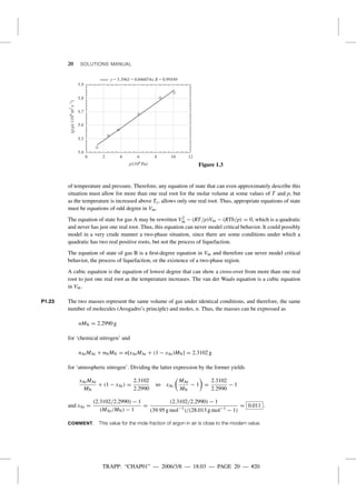 TRAPP: “CHAP01” — 2006/3/8 — 18:03 — PAGE 20 — #20
20 SOLUTIONS MANUAL
5.9
5.8
5.7
5.6
5.5
5.4
0 2 4 6
p/(104 Pa)
(p/r)/(104
m2
s–1
)
8 10 12
y = 5.3963 + 0.046074x R = 0.99549
Figure 1.3
of temperature and pressure. Therefore, any equation of state that can even approximately describe this
situation must allow for more than one real root for the molar volume at some values of T and p, but
as the temperature is increased above Tc, allows only one real root. Thus, appropriate equations of state
must be equations of odd degree in Vm.
The equation of state for gas A may be rewritten V2
m − (RT/p)Vm − (RTb/p) = 0, which is a quadratic
and never has just one real root. Thus, this equation can never model critical behavior. It could possibly
model in a very crude manner a two-phase situation, since there are some conditions under which a
quadratic has two real positive roots, but not the process of liquefaction.
The equation of state of gas B is a ﬁrst-degree equation in Vm and therefore can never model critical
behavior, the process of liquefaction, or the existence of a two-phase region.
A cubic equation is the equation of lowest degree that can show a cross-over from more than one real
root to just one real root as the temperature increases. The van der Waals equation is a cubic equation
in Vm.
P1.23 The two masses represent the same volume of gas under identical conditions, and therefore, the same
number of molecules (Avogadro’s principle) and moles, n. Thus, the masses can be expressed as
nMN = 2.2990 g
for ‘chemical nitrogen’ and
nArMAr + nNMN = n[xArMAr + (1 − xAr)MN] = 2.3102 g
for ‘atmospheric nitrogen’. Dividing the latter expression by the former yields
xArMAr
MN
+ (1 − xAr) =
2.3102
2.2990
so xAr
MAr
MN
− 1 =
2.3102
2.2990
− 1
and xAr =
(2.3102/2.2990) − 1
(MAr/MN) − 1
=
(2.3102/2.2990) − 1
(39.95 g mol−1
)/(28.013 g mol−1
− 1)
= 0.011 .
COMMENT. This value for the mole fraction of argon in air is close to the modern value.
 