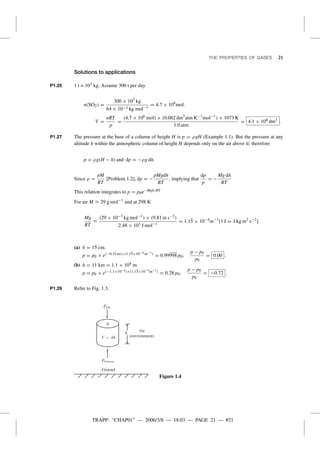 TRAPP: “CHAP01” — 2006/3/8 — 18:03 — PAGE 21 — #21
THE PROPERTIES OF GASES 21
Solutions to applications
P1.25 1 t = 103 kg. Assume 300 t per day.
n(SO2) =
300 × 103 kg
64 × 10−3 kg mol−1
= 4.7 × 106
mol.
V =
nRT
p
=
(4.7 × 106 mol) × (0.082 dm3
atm K−1mol−1
) × 1073 K
1.0 atm
= 4.1 × 108 dm3
.
P1.27 The pressure at the base of a column of height H is p = ρgH (Example 1.1). But the pressure at any
altitude h within the atmospheric column of height H depends only on the air above it; therefore
p = ρg(H − h) and dp = −ρg dh.
Since ρ =
pM
RT
[Problem 1.2], dp = −
pMgdh
RT
, implying that
dp
p
= −
Mg dh
RT
This relation integrates to p = p0e−Mgh/RT
For air M ≈ 29 g mol−1
and at 298 K
Mg
RT
≈
(29 × 10−3 kg mol−1
) × (9.81 m s−2)
2.48 × 103 J mol−1
= 1.1¯5 × 10−4
m−1
[1 J = 1 kg m2
s−2
].
(a) h = 15 cm.
p = p0 × e(−0.15 m)×(1.1¯5×10−4 m−1) = 0.99998 p0;
p − p0
p0
= 0.00 .
(b) h = 11 km = 1.1 × 104 m.
p = p0 × e(−1.1×10−4)×(1.15×10−4m−1) = 0.28 p0;
p − p0
p0
= −0.72 .
P1.29 Refer to Fig. 1.3.
h
Ground
Air
(environment)
Figure 1.4
 