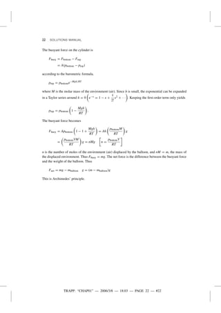TRAPP: “CHAP01” — 2006/3/8 — 18:03 — PAGE 22 — #22
22 SOLUTIONS MANUAL
The buoyant force on the cylinder is
Fbuoy = Fbottom − Ftop
= A(pbottom − ptop)
according to the barometric formula.
ptop = pbottome−Mgh/RT
where M is the molar mass of the environment (air). Since h is small, the exponential can be expanded
in a Taylor series around h = 0 e−x = 1 − x +
1
2!
x2 + · · · . Keeping the ﬁrst-order term only yields
ptop = pbottom 1 −
Mgh
RT
.
The buoyant force becomes
Fbuoy = Apbottom 1 − 1 +
Mgh
RT
= Ah
pbottomM
RT
g
=
pbottomVM
RT
g = nMg n =
pbottomV
RT
n is the number of moles of the environment (air) displaced by the balloon, and nM = m, the mass of
the displaced environment. Thus Fbuoy = mg. The net force is the difference between the buoyant force
and the weight of the balloon. Thus
Fnet = mg − mballoon g = (m − mballoon)g
This is Archimedes’ principle.
 