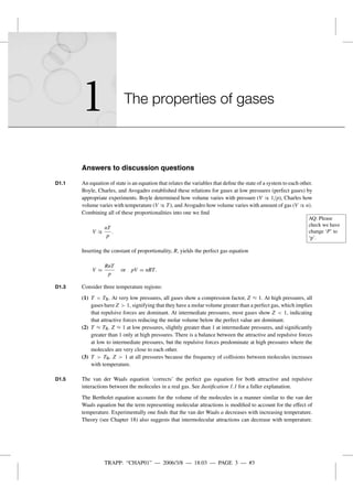 TRAPP: “CHAP01” — 2006/3/8 — 18:03 — PAGE 3 — #3
1 The properties of gases
Answers to discussion questions
D1.1 An equation of state is an equation that relates the variables that deﬁne the state of a system to each other.
Boyle, Charles, and Avogadro established these relations for gases at low pressures (perfect gases) by
appropriate experiments. Boyle determined how volume varies with pressure (V ∝ 1/p), Charles how
volume varies with temperature (V ∝ T), and Avogadro how volume varies with amount of gas (V ∝ n).
Combining all of these proportionalities into one we ﬁnd
AQ: Please
check we have
change ‘P’ to
‘p’.
V ∝
nT
p
.
Inserting the constant of proportionality, R, yields the perfect gas equation
V =
RnT
p
or pV = nRT.
D1.3 Consider three temperature regions:
(1) T < TB. At very low pressures, all gases show a compression factor, Z ≈ 1. At high pressures, all
gases have Z > 1, signifying that they have a molar volume greater than a perfect gas, which implies
that repulsive forces are dominant. At intermediate pressures, most gases show Z < 1, indicating
that attractive forces reducing the molar volume below the perfect value are dominant.
(2) T ≈ TB. Z ≈ 1 at low pressures, slightly greater than 1 at intermediate pressures, and signiﬁcantly
greater than 1 only at high pressures. There is a balance between the attractive and repulsive forces
at low to intermediate pressures, but the repulsive forces predominate at high pressures where the
molecules are very close to each other.
(3) T > TB. Z > 1 at all pressures because the frequency of collisions between molecules increases
with temperature.
D1.5 The van der Waals equation ‘corrects’ the perfect gas equation for both attractive and repulsive
interactions between the molecules in a real gas. See Justiﬁcation 1.1 for a fuller explanation.
The Bertholet equation accounts for the volume of the molecules in a manner similar to the van der
Waals equation but the term representing molecular attractions is modiﬁed to account for the effect of
temperature. Experimentally one ﬁnds that the van der Waals a decreases with increasing temperature.
Theory (see Chapter 18) also suggests that intermolecular attractions can decrease with temperature.
 