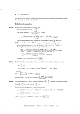 TRAPP: “CHAP01” — 2006/3/8 — 18:03 — PAGE 4 — #4
4 SOLUTIONS MANUAL
This variation of the attractive interaction with temperature can be accounted for in the equation of state
by replacing the van der Waals a with a/T.
Solutions to exercises
E1.1(a) (a) The perfect gas equation [1.8] is: pV = nRT.
Solving for the pressure gives p =
nRT
V
.
The amount of xenon is n =
131 g
131 g mol−1
= 1.00 mol.
p =
(1.00 mol) × (0.0821 dm3
atm K−1 mol−1
) × (298.15 K)
1.0 dm3
= 24 atm .
That is, the sample would exert a pressure of 24 atm if it were a perfect gas, not 20 atm.
(b) The van der Waals equation [1.21a] for the pressure of a gas is p =
nRT
V − nb
−
an2
V2
.
For xenon, Table 1.6 gives a = 4.137 dm6
atm mol−2
and b = 5.16 × 10−2 dm3
mol−1
.
Inserting these constants, the terms in the equation for p become
nRT
V − nb
=
(1.00 mol) × (0.08206 dm3
atm K−1 mol−1
) × (298.15 K)
1.0 dm3
− {(1.00 mol) × (5.16 × 10−2 dm3
mol−1
)}
= 25.8 atm,
an2
V2
=
(4.137 dm6
atm mol−2
) × (1.00 mol)2
(1.0 dm3
)2
= 4.137 atm.
Therefore, p = 25.8 atm − 4.137 atm = 22 atm .
E1.2(a) Boyle’s law [1.5] in the form pfVf = piVi can be solved for either initial or ﬁnal pressure, hence
pi =
Vf
Vi
× pf,
Vf = 4.65 dm3
, Vi = 4.65 dm3
+ 2.20 dm3
= 6.85 dm3
, pf = 5.04 bar.
Therefore,
(a) pi =
4.65 dm3
6.85 dm3
× (5.04 bar) = 3.42 bar .
(b) Since 1 atm = 1.013 bar, pi = (3.42 bar) ×
1 atm
1.013 bar
= 3.38 atm .
E1.3(a) The perfect gas law, pV = nRT [1.8], can be rearranged to
p
T
=
nR
V
= constant, if n and V are constant.
Hence,
pf
Tf
=
pi
Ti
or, solving for pf, pf =
Tf
Ti
× pi.
Internal pressure = pump pressure + atmospheric pressure.
pi = 24 lb in−2
+ 14.7 lb in−2
= 38.7 lb in−2
, Ti = 268 K(−5◦
C), Tf = 308 K(35◦
C).
pf =
308 K
268 K
× 38.7 lb in−2
= 44.5 lb in−2
.
Therefore, p(pump) = 44.5 lb in−2
−14.7 lb in−2
= 30 lb in−2 .
 