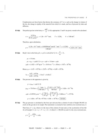 TRAPP: “CHAP01” — 2006/3/8 — 18:03 — PAGE 5 — #5
THE PROPERTIES OF GASES 5
Complications are those factors that destroy the constancy of V or n, such as the change in volume of
the tire, the change in rigidity of the material from which it is made, and loss of pressure by leaks and
diffusion.
E1.4(a) The perfect gas law in the form p =
nRT
V
[1.8] is appropriate. T and V are given; n needs to be calculated.
n =
0.255 g
20.18 g mol−1
= 1.26 × 10−2
mol, T = 122 K, V = 3.00 dm3
.
Therefore, upon substitution,
p =
(1.26 × 10−2 mol) × (0.08206 dm3
atm K−1 mol−1
) × (122 K)
3.00 dm3
= 4.20 ×10−2 atm .
E1.5(a) Boyle’s law in the form pfVf = piVi is solved for Vf: Vf =
pi
pf
× Vi.
pi = 1.0 atm,
pf = pex + ρgh[1.3] = pi + ρgh = 1.0 atm + ρgh,
ρgh = (1.025 × 103
kg m−3
) × (9.81 m s−2
) × (50 m) = 5.03 × 105
Pa.
Hence, pf = (1.01 × 105 Pa) + (5.03 × 105 Pa) = 6.04 × 105 Pa.
Vf =
1.01 × 105 Pa
6.04 × 105 Pa
× 3.0 m3
= 0.50 m3
.
E1.6(a) The pressure in the apparatus is given by
p = patm + ρgh [1.3].
patm = 770 Torr ×
1 atm
760 Torr
×
1.013 × 10−5 Pa
760 Torr
= 1.026 × 10−5
Pa
ρgh = 0.99707 g cm−3
×
1 kg
103 g
×
106 cm3
m3
× 9.806 m s−2
= 977 Pa
p = 1.026 × 105
Pa + 977 Pa = 1.036 × 105
Pa = 104 kPa .
E1.7(a) The gas pressure is calculated as the force per unit area that a column of water of height 206.402 cm
exerts on the gas due to its weight. The manometer is assumed to have uniform cross-sectional area, A.
Then force, F = mg, where m is the mass of the column of water and g is the acceleration of free fall.
As in Example 1.1, m = ρ × V = ρ × h × A where h = 206.402 cm and A is the cross-sectional area.
p =
F
A
=
ρhAg
A
= ρhg.
 