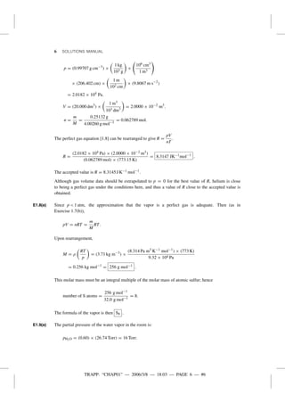 TRAPP: “CHAP01” — 2006/3/8 — 18:03 — PAGE 6 — #6
6 SOLUTIONS MANUAL
p = (0.99707 g cm−3
) ×
1 kg
103 g
×
106 cm3
1 m3
× (206.402 cm) ×
1 m
102 cm
× (9.8067 m s−2
)
= 2.0182 × 104
Pa.
V = (20.000 dm3
) ×
1 m3
103 dm3
= 2.0000 × 10−2
m3
.
n =
m
M
=
0.25132 g
4.00260 g mol−1
= 0.062789 mol.
The perfect gas equation [1.8] can be rearranged to give R =
pV
nT
.
R =
(2.0182 × 104 Pa) × (2.0000 × 10−2 m3)
(0.062789 mol) × (773.15 K)
= 8.3147 JK−1mol−1
.
The accepted value is R = 8.3145 J K−1 mol−1
.
Although gas volume data should be extrapolated to p = 0 for the best value of R, helium is close
to being a perfect gas under the conditions here, and thus a value of R close to the accepted value is
obtained.
E1.8(a) Since p < 1 atm, the approximation that the vapor is a perfect gas is adequate. Then (as in
Exercise 1.7(b)),
pV = nRT =
m
M
RT.
Upon rearrangement,
M = ρ
RT
p
= (3.71 kg m−3
) ×
(8.314 Pa m3 K−1 mol−1
) × (773 K)
9.32 × 104 Pa
= 0.256 kg mol−1
= 256 g mol−1 .
This molar mass must be an integral multiple of the molar mass of atomic sulfur; hence
number of S atoms =
256 g mol−1
32.0 g mol−1
= 8.
The formula of the vapor is then S8 .
E1.9(a) The partial pressure of the water vapor in the room is:
pH2O = (0.60) × (26.74 Torr) = 16 Torr.
 