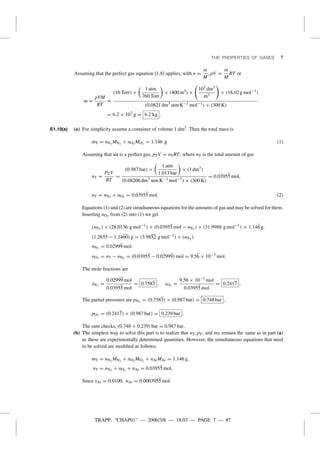 TRAPP: “CHAP01” — 2006/3/8 — 18:03 — PAGE 7 — #7
THE PROPERTIES OF GASES 7
Assuming that the perfect gas equation [1.8] applies, with n =
m
M
, pV =
m
M
RT or
m =
pVM
RT
=
(16 Torr) ×
1 atm
760 Torr
× (400 m3) ×
103 dm3
m3
× (18.02 g mol−1
)
(0.0821 dm3
atm K−1 mol−1
) × (300 K)
= 6.2 × 103
g = 6.2 kg .
E1.10(a) (a) For simplicity assume a container of volume 1 dm3. Then the total mass is
mT = nN2 MN2 + nO2 MO2 = 1.146 .g (1)
Assuming that air is a perfect gas, pTV = nTRT, where nT is the total amount of gas
nT =
PTV
RT
=
(0.987 bar) ×
1 atm
1.013 bar
× (1 dm3
)
(0.08206 dm3
atm K−1 mol−1
) × (300 K)
= 0.03955 mol,
nT = nN2 + nO2 = 0.03955 mol. (2)
Equations (1) and (2) are simultaneous equations for the amounts of gas and may be solved for them.
Inserting nO2 from (2) into (1) we get
(nN2 ) × (28.0136 g mol−1
) + (0.03955 mol − nN2 ) × (31.9988 g mol−1
) = 1.146 g.
(1.2655 − 1.1460) g = (3.9852 g mol−1
) × (nN2 ).
nN2 = 0.02999 mol.
nO2 = nT − nN2 = (0.03955 − 0.02999) mol = 9.56 × 10−3
mol.
The mole fractions are
xN2 =
0.02999 mol
0.03955 mol
= 0.7583 , xO2 =
9.56 × 10−3 mol
0.03955 mol
= 0.2417 .
The partial pressures are pN2 = (0.7583) × (0.987 bar) = 0.748 bar ,
pO2 = (0.2417) × (0.987 bar) = 0.239 bar .
The sum checks, (0.748 + 0.239) bar = 0.987 bar.
(b) The simplest way to solve this part is to realize that nT, pT, and mT remain the same as in part (a)
as these are experimentally determined quantities. However, the simultaneous equations that need
to be solved are modiﬁed as follows:
mT = nN2 MN2 + nO2 MO2 + nArMAr = 1.146 g,
nT = nN2 + nO2 + nAr = 0.03955 mol,
Since xAr = 0.0100, nAr = 0.0003955 mol.
 