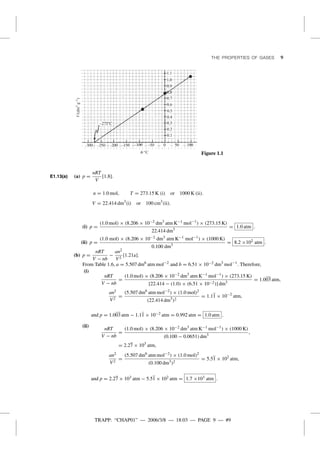 TRAPP: “CHAP01” — 2006/3/8 — 18:03 — PAGE 9 — #9
THE PROPERTIES OF GASES 9
V/(dm3g–1)
u/ °C Figure 1.1
E1.13(a) (a) p =
nRT
V
[1.8].
n = 1.0 mol, T = 273.15 K (i) or 1000 K (ii).
V = 22.414 dm3
(i) or 100 cm3
(ii).
(i) p =
(1.0 mol) × (8.206 × 10−2 dm3
atm K−1 mol−1
) × (273.15 K)
22.414 dm3
= 1.0 atm .
(ii) p =
(1.0 mol) × (8.206 × 10−2 dm3
atm K−1 mol−1
) × (1000 K)
0.100 dm3
= 8.2 ×102 atm .
(b) p =
nRT
V − nb
−
an2
V2
[1.21a].
From Table 1.6, a = 5.507 dm6
atm mol−2
and b = 6.51 × 10−2 dm3
mol−1
. Therefore,
(i)
nRT
V − nb
=
(1.0 mol) × (8.206 × 10−2 dm3
atm K−1 mol−1
) × (273.15 K)
[22.414 − (1.0) × (6.51 × 10−2)] dm3
= 1.003 atm,
an2
V2
=
(5.507 dm6
atm mol−2
) × (1.0 mol)2
(22.414 dm3
)2
= 1.11 × 10−2
atm,
and p = 1.003 atm − 1.11 × 10−2 atm = 0.992 atm = 1.0 atm .
(ii)
nRT
V − nb
=
(1.0 mol) × (8.206 × 10−2 dm3
atm K−1 mol−1
) × (1000 K)
(0.100 − 0.0651) dm3
,
= 2.27 × 103
atm,
an2
V2
=
(5.507 dm6
atm mol−2
) × (1.0 mol)2
(0.100 dm3
)2
= 5.51 × 102
atm,
and p = 2.27 × 103 atm − 5.51 × 102 atm = 1.7 ×103 atm .
 