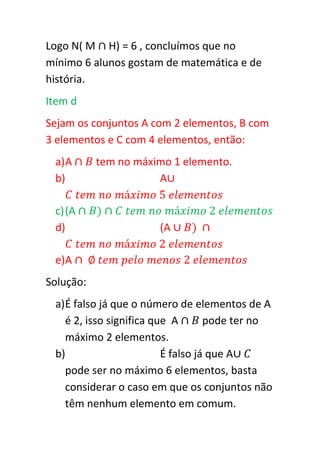 Logo N( M H) = 6 , concluímos que no
mínimo 6 alunos gostam de matemática e de
história.
Item d
Sejam os conjuntos A com 2 elementos, B com
3 elementos e C com 4 elementos, então:
 a) A      tem no máximo 1 elemento.
 b)                   A

 c) (A
 d)                    (A

 e)A
Solução:
 a) É falso já que o número de elementos de A
    é 2, isso significa que A       pode ter no
    máximo 2 elementos.
 b)                       É falso já que A
    pode ser no máximo 6 elementos, basta
    considerar o caso em que os conjuntos não
    têm nenhum elemento em comum.
 