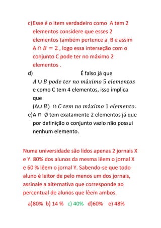 c) Esse é o item verdadeiro como A tem 2
    elementos considere que esses 2
    elementos também pertence a B e assim
    A           , logo essa interseção com o
    conjunto C pode ter no máximo 2
    elementos .
 d)                       É falso já que

   e como C tem 4 elementos, isso implica
   que
   (A
 e)A     tem exatamente 2 elementos já que
   por definição o conjunto vazio não possui
   nenhum elemento.


Numa universidade são lidos apenas 2 jornais X
e Y. 80% dos alunos da mesma lêem o jornal X
e 60 % lêem o jornal Y. Sabendo-se que todo
aluno é leitor de pelo menos um dos jornais,
assinale a alternativa que corresponde ao
percentual de alunos que lêem ambos.
 a) 80% b) 14 % c) 40% d)60% e) 48%
 