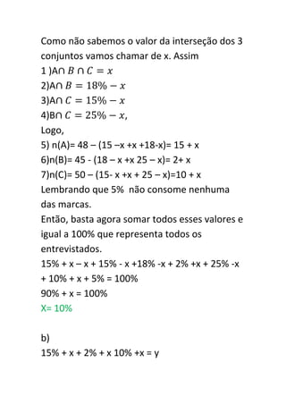 Como não sabemos o valor da interseção dos 3
conjuntos vamos chamar de x. Assim
1 )A
2)A
3)A
4)B                  ,
Logo,
5) n(A)= 48 – (15 –x +x +18-x)= 15 + x
6)n(B)= 45 - (18 – x +x 25 – x)= 2+ x
7)n(C)= 50 – (15- x +x + 25 – x)=10 + x
Lembrando que 5% não consome nenhuma
das marcas.
Então, basta agora somar todos esses valores e
igual a 100% que representa todos os
entrevistados.
15% + x – x + 15% - x +18% -x + 2% +x + 25% -x
+ 10% + x + 5% = 100%
90% + x = 100%
X= 10%

b)
15% + x + 2% + x 10% +x = y
 