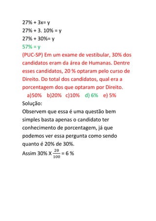 27% + 3x= y
27% + 3. 10% = y
27% + 30%= y
57% = y
(PUC-SP) Em um exame de vestibular, 30% dos
candidatos eram da área de Humanas. Dentre
esses candidatos, 20 % optaram pelo curso de
Direito. Do total dos candidatos, qual era a
porcentagem dos que optaram por Direito.
  a) 50% b)20% c)10% d) 6% e) 5%
Solução:
Observem que essa é uma questão bem
simples basta apenas o candidato ter
conhecimento de porcentagem, já que
podemos ver essa pergunta como sendo
quanto é 20% de 30%.
Assim 30% X    =6%
 
