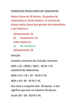 EXERCÍCIOS RESOLVIDOS DE CONJUNTOS
Numa classe de 30 alunos, 16 gostam de
matemática e 20 de história. O número de
alunos desta classe que gostam de matemática
e de história é:
 a) Exatamente 16
 b)     Exatamente 10
 c) No máximo 6
 d)     No mínimo 6
 e)Exatamente 18
Solução:
Usando o teorema da inclusão, teremos:
N(M υ H) = N(M) + N(H) – N( M     H)
substituindo obteremos
N(M υ H) = 16 + 20 - N( M    H)
N(M υ H)= 36 - N( M     H)
Ora mais o conjunto tem 30 alunos e isto
significa que tem no máximo 30 alunos.
Assim 30 = 36 - N( M    H)
 