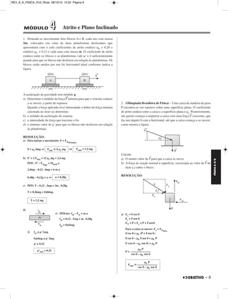 FÍSICA A 3.aS 
– 9 
REV_II_A_FISICA_Prof_Rose 08/10/10 15:52 Página 9 
1. Pretende-se movimentar dois blocos A e B, cada um com massa 
2m, colocados em cima de duas plataformas deslizantes que 
apresentam com o solo coeficientes de atrito estático μE = 0,20 e 
cinético μC = 0,12 e cada uma com massa m. O coeficiente de atrito 
estático entre os blocos e as plataformas vale μ’ e é suficientemente 
grande para que os blocos não deslizem em relação às plataformas. Os 
blocos estão unidos por um fio horizontal ideal conforme indica a 
figura. 
A aceleração da gravidade tem módulo g. 
a) Determine o módulo da força F→mínima para que o sistema comece 
a se mover, a partir do repouso. 
Quando a força aplicada tiver intensidade o dobro da força mínima 
calculada no item (a) determine: 
b) o módulo da aceleração do sistema 
c) a intensidade da força que traciona o fio 
d) o mínimo valor de μ’ para que os blocos não deslizem em relação 
às plataformas. 
RESOLUÇÃO: 
a) Para iniciar o movimento: F  Fatdestaque 
F  μe 6mg ⇒ ⇒ 
b) F’ = 2 Fmin = 12 μe mg = 2,4 mg 
PFD : F’ – Fatdin 
= Mtotal a 
2,4mg – 0,12 . 6mg = 6 m a 
0,40g – 0,12g = a ⇒ 
c) PFD: T – 0,12 . 3mg = 3m . 0,28g 
T = 0,36mg + 0,84mg 
d) 
1) PFD(m): fat – Fat = m a 
fat = 0,12 . 3mg + m . 0,28g 
fat = 0,64mg 
2) fat ≤ μ’ 2mg 
0,64mg ≤ μ’ 2mg 
μ’ ≥ 0,32 
2. (Olimpíada Brasileira de Física) – Uma caixa de madeira de peso 
P encontra-se em repouso sobre uma superfície plana. O coeficiente 
de atrito estático entre a caixa e a superfície plana é μe. Posteriormente, 
um garoto começa a empurrar a caixa com uma força F→crescente, que 
faz um ângulo θ com a horizontal, até que a caixa começa a se mover, 
como mostra a figura. 
Calcule: 
a) O menor valor de F→para que a caixa se mova. 
b) A força de reação normal à superfície, (associada ao valor de F→do 
item a,) sobre o bloco. 
RESOLUÇÃO: 
a) Fx = Fcos θ 
Fy = Fsen θ 
FN = P + Fy = P + Fsenθ 
Para a caixa se mover: Fx  Fatmax 
Fcos θ  μE (P + Fsen θ) 
Fcos θ – μE Fsen θ  μE P 
F (cos θ – μE sen θ)  μE P 
F  
Fmin  6 μe mg Fmin = 1,2 mg 
a = 0,28g 
T = 1,2 mg 
μ’min = 0,32 μE P 
–––––––––––––– 
cos θ – μE sen θ 
μE P 
Fmin  –––––––––––––– 
cos θ – μE sen θ 
MÓDULO 44 Atrito e Plano Inclinado 
 