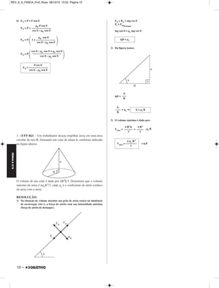 REV_II_A_FISICA_Prof_Rose 08/10/10 15:52 Página 10 
FÍSICA A 3.aS 
b) FN = P + F sen θ 
FN = P + 
FN = P 
FN = P 
μE P sen θ 
–––––––––––––– 
cos θ – μE sen θ 
cos θ – μE sen θ  
 μE sen θ 
1 + –––––––––––––– 
cos θ – μE sen θ  
cos θ – μE sen θ + μE sen θ 
––––––––––––––––––––– 
 3. (UFF-RJ) – Um trabalhador deseja empilhar areia em uma área 
circular de raio R, formando um cone de altura h, conforme indicado 
na figura abaixo. 
O volume de um cone é dado por πR2h/3. Demonstre que o volume 
máximo de areia é πμeR3/3, onde μe é o coeficiente de atrito estático 
da areia com a areia. 
RESOLUÇÃO: 
1) Na situação de volume máximo um grão de areia estará na iminência 
de escorregar, isto é, a força de atrito com sua intensidade máxima 
(força de atrito de destaque). 
10 – 
FN = PN = mg cos θ 
Pt = Fatdestaque 
mg sen θ = μe mg cos θ 
2) Da figura temos: 
tgθ = 
= μe ⇒ 
3) O volume máximo é dado por: 
Vmax= = . μe R 
c.q.d 
tgθ = μe 
h 
––– 
R 
h = μe R 
h 
–––– 
R 
π R2 
––––– 
3 
π R2h 
–––––– 
3 
π μe R3 
Vmax = –––––––– 
3 
P cos θ 
FN = –––––––––––––– 
cos θ – μE sen θ 
 