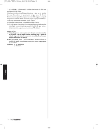 FÍSICA D 
– 13 
REV_II_D_FISICA_Prof_Rose 09/10/10 09:45 Página 13 
1. (UFTM-MG) – Em hospitais, o tradicional termômetro a mer - 
cúrio está sendo trocado por termômetros eletrônicos cujo funcio - 
namento conta com o uso de semicondutores. A tendência vem ao 
encontro do movimento de preservação do planeta uma vez que o 
mercúrio, por ser um metal pesado, contamina os mananciais e provoca 
danos irreversíveis quando ingerido. 
a) O termômetro esquematizado está indicando um quadro febril. De - 
termine o valor correspondente a essa temperatura na escala 
Fahrenheit. 
b) Considere as seguintes informações sobre esse termômetro: 
• a distância entre a marca dos 37ºC até a marca dos 39ºC é de 
18mm; 
• a 37ºC, o volume do mercúrio contido no termômetro é de 
6mm3; 
• o coeficiente de dilatação volumétrico do mercúrio é 
1,8 . 10–4 ºC–1. 
Determine, em mm2, a área da secção transversal do cilindro que 
constitui o tubo capilar desse termômetro. 
RESOLUÇÃO: 
a) O termômetro indica a temperatura de 38ºC. 
A conversão para a escala Fahrenheit é feita através da expressão: 
= 
= 
68,4 = θF – 32 
b) Na dilatação do mercúrio, supondo que o vidro não dilatou, temos: 
ΔV = V0 γ Δθ 
Ah = V0 γ Δθ 
A . 18 = 6 . 1,8 . 10–4 . (39 – 37) 
Respostas: a) 100,4ºF b) 1,2 . 10–4mm2 
2. (UNICAMP) – Uma dona de casa dispõe de água à temperatura 
ambiente (25ºC) e de um fogão, mas não de um termômetro. Ela 
necessita de 1,0 litro de água a temperatura de 50ºC. 
a) Para obter o que deseja sem que haja desperdício de água, que 
quantidade de água fervendo e à temperatura ambiente a dona de 
casa deve misturar? 
b) Quanta energia a dona de casa gastou para aquecer a quantidade de 
água à temperatura ambiente determinada no item anterior até que 
ela fervesse? 
Considere que a dona de casa está no nível do mar, a densidade da água 
vale 1,0 x 103kg/m3 e o calor específico da água vale 
1,0 x 103cal/kgºC. 
RESOLUÇÃO: 
a) Utilizando-se o balanço energético, temos: 
Qcedido + Qrecebido = 0 
(m c Δ θ)água quente + (m c Δ θ)água fria = 0 
mq c (50 – 100) + mf c (50 – 25) = 0 
25 mf = 50 mq 
mf = 2mq 
Mas: 
μ = ⇒ m = μ V 
Assim: 
μVf = 2 μ Vq 
Vf = 2Vq 
Como: 
Vf + Vq = 1 
Vem: 
2Vq + Vq = 1 
e 
b) Usando-se a equação fundamental da Calorimetria, temos: 
Q = m c Δ θ 
Q = μ V c Δ θ 
Q = 1,0 . 103. . 10–3 . 1,0 . 103 (100 – 25) (cal) 
Respostas: a)  e  
b) 2,5 . 104cal 
θ ––c– 
5 
θF – 32 
–––––––– 
9 
38 
––– 
5 
θF – 32 
–––––––– 
9 
θF = 100,4ºF 
A = 1,2 . 10–4mm2 
m 
––– 
V 
2 
Vf = —— 
3 
1 
Vq = —— 
3 
1 
––– 
3 
Q = 2,5 . 104 cal 
2 
––– 
3 
1 
––– 
3 
MÓDULO 77 Termologia I 
 