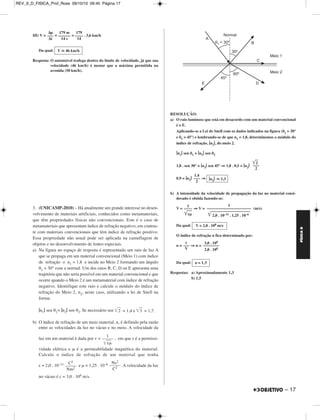REV_II_D_FISICA_Prof_Rose 09/10/10 09:45 Página 16 
FÍSICA D 
1. Fotografias obtidas diante de um ou mais espelhos planos são bas - 
tan te comuns. Com essa técnica, que exige especiais cuidados do 
fotógrafo, belos e curiosos efeitos visuais podem ser registrados. 
No esquema abaixo se vê, de cima, o jovem Paulo, um fotógrafo 
principiante, posicionado no local P diante da superfície refletora de 
um espelho plano vertical E. Paulo deseja fotografar a imagem 
fornecida por E para o corpo de sua irmã, Regina, posicionada no local 
R. Os comprimentos d1, d2 e d3, indicados na figura, são tais que 
d1 = 4,0 m, d2 = 3,6 m e d3 = 0,8 m. 
a) Para que distância Paulo deverá regular sua câmara para obter uma 
foto devidamente focalizada da imagem de Regina? Em relação a 
E, essa imagem é de natureza real ou virtual? 
b) Supondo-se que Paulo queira obter uma foto de sua própria imagem 
utilizando um flash acoplado à câmara (o que não deve ser feito 
quando se dirige, como no caso de Paulo, o eixo do equipamento 
perpendicularmente ao espelho, sob pena de se inserir na imagem 
um brilho comprometedor), qual o intervalo de tempo, em nano 
segundos (1 ns = 10–9 s), gasto pela luz do flash para retornar à 
câmara após o disparo? Adote para a velocidade da luz o va - 
lor c = 3,0 . 108 m/s. 
RESOLUÇÃO: 
a) A imagem de Regina, R’, é simétrica do objeto em relação à superfície 
refletora. 
16 – 
Aplicando-se o Teorema de Pitágoras ao triângulo retângulo POR’, 
vem: 
2 ⇒ D2 = (4,0 + 0,8)2 + (3,6)2 
D2 = (d1 + d3)2 + d2 
D2 = (4,8)2 + (3,6)2 ⇒ 
D = 6,0 m 
Em relação a E, a imagem R’ é de natureza virtual. 
2d1 –––– 
Δt 
b) c = ⇒ 3,0 . 108 = 
Δt ≅ 2,7 . 10–8 s ⇒ 
2 . 4,0 
–––––– 
Δt 
Δt ≅ 27 ns 
Respostas: a) 6,0 m; virtual; 
b) aproximadamente 27 ns 
2. Um automóvel cujo velocímetro não funciona está se deslocando 
em movimento uniforme ao longo de uma avenida retilínea em que a 
velocidade máxima permitida é de 50 km/h. Esse veículo possui um 
espelho retrovisor esférico (convexo) de raio de curvatura igual a 2,0 m. 
Ao passar diante de uma estaca vertical de altura 1,8 m, o motorista 
põe em marcha um cronômetro, verificando que transcorreram 14 s 
desde o instante em que foi acionado o instrumento até o instante em 
que a altura da imagem da estaca dada pelo espelho é de 10 mm. 
Considerando válidas as condições de Gauss no funcionamento do 
espelho retrovisor, determine se o automóvel trafega ou não dentro do 
limite de velocidade da avenida. 
RESOLUÇÃO: 
10 mm 
––––––––– 
1800 mm 
i 
––– 
o 
I) A = = ⇒ 
(A  0 ⇒ imagem direita) 
1 
–––– 
180 
f 
––––– 
f – p 
II) A = = = 
– 1,0 – p = – 180 ⇒ 
1 
A = –––– 
180 
– 1,0 
–––––––– 
– 1,0 – p 
p = 179 m 
(f  0 ⇒ espelho convexo; foco virtual) 
MÓDULO 99 Óptica (I) 
 