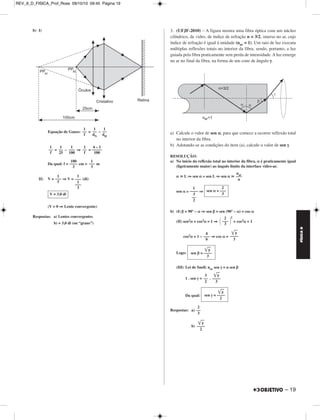 REV_II_D_FISICA_Prof_Rose 09/10/10 09:45 Página 18 
FÍSICA D 
1. (UNICAMP) – Em uma máquina fotográfica de foco fixo, a 
imagem de um ponto no infinito é formada antes do filme, conforme 
ilus tra o esquema. No filme, esse ponto está ligeiramente desfocado e 
sua imagem tem 0,03 mm de diâmetro. Mesmo assim, as cópias 
amplia das ainda são nítidas para o olho humano. A abertura para a 
entrada de luz é de 3,5 mm de diâmetro e a distância focal da lente é 
de 35 mm. 
a) Calcule a distância d do filme à lente. 
b) A que distância da lente um objeto precisa estar para que sua ima - 
gem fique exatamente focalizada no filme? 
RESOLUÇÃO: 
a) 1) Como o objeto se encontra no infinito, os raios de luz dele pro ve - 
nientes incidem paralelamente ao eixo principal da lente (con ver - 
gente) e consequentemente emergem desta numa direção que passa 
pelo foco imagem principal (F’). Esquematicamente, temos: 
2) Da semelhança entre os triângulos AF’B e DF’C, vem: 
18 – 
= 
= 
3) Da figura, temos: 
d = f + x 
d = 35 + 0,3 (mm) 
b) Utilizando-se a equação de Gauss, vem: 
= + 
= + 
Respostas: a) 35,3 mm 
b) 4118 mm 
2. (UFOP-2010) – O olho humano, em condições normais, é capaz 
de alterar sua distância focal, possibilitando a visão nítida de objetos 
situados desde o “infinito” (muito afastados) até aqueles situados a 
uma distância mínima de aproximadamente 25 cm. Em outras palavras, 
o ponto remoto desse olho está no infinito e o seu ponto próximo, a 
25 cm de distância. Uma pessoa com hipermetropia não consegue 
enxergar objetos muito próximos porque o seu ponto próximo está 
situado a uma distância maior do que 25 cm. Com base nessas infor - 
mações, resolva as questões propostas. 
a) Que tipo de lente uma pessoa com hipermetropia deve usar? 
b) Supondo que o ponto próximo de um hipermetrope esteja a 100 cm 
de seus olhos, determine, em valor e em sinal, quantos “graus” 
devem ter os óculos dessa pessoa para que ela veja um objeto a 
25 cm de distância. 
RESOLUÇÃO: 
a) Uma pessoa com hipermetropia deve corrigir seu defeito visual com 
lentes convergentes. 
f 
––– 
x 
H 
––– 
h 
35 
––– 
x 
3,5 
––– 
0,03 
x = 0,3 mm 
d = 35,3 mm 
1 
––– 
p’ 
1 
––– 
p 
1 
––– 
f 
1 
–––– 
35,3 
1 
––– 
p 
1 
––– 
35 
p ≅ 4118 mm 
MÓDULO 11 00 Óptica (II) 
 