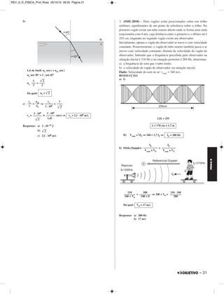 REV_II_D_FISICA_Prof_Rose 09/10/10 09:45 Página 20 
FÍSICA D 
1. (UFMG-2010) – Na Figura I, está representada, em certo instante, 
a forma de uma onda que se propaga em uma corda muito comprida e, 
na Figura II, essa mesma onda 0,10 s depois. 
O ponto P da corda, mostrado em ambas as figuras, realiza um 
movimento harmônico simples na direção y e, entre os dois instantes 
de tempo representados, desloca-se em um único sentido. 
a) Considerando-se essas informações, responda: 
Essa onda está se propagando no sentido positivo ou negativo do 
eixo x? Justifique sua resposta. 
b) Para a onda representada, determine a frequência e a velocidade de 
propagação. 
RESOLUÇÃO: 
a) A onda está se propagando no sentido negativo do eixo x, como repre - 
senta a figura abaixo. 
b) f = = ⇒ 
V = λf ⇒V = 100 . 2,5 (cm/s) 
Respostas: a) No sentido negativo 
20 – 
b) 2,5 Hz e 2,5 m/s 
2. (UFU-2010) – A descoberta da quantização da energia completou 
100 anos em 2000. Tal descoberta possibilitou a construção dos 
dispositivos semicondutores que formam a base do funcionamento dos 
dispositivos optoeletrônicos do mundo atual. 
Hoje, sabe-se que uma radiação monocromática é constituída de fótons 
com energias dadas E = hf, onde h  6 . 10–34 J . s e f é a frequência 
da radiação. 
Se uma radiação monocromática visível, de comprimento de onda 
λ = 6 . 10–7 m, incide do ar (nar = 1) para um meio transparente x de 
índice de refração desconhecido, formando ângulos de incidência e de 
refração iguais a 45° e 30°, respectivamente, determine: 
a) A energia dos fótons que constituem tal radiação visível 
(adote c = 3 . 108 m/s). 
b) O índice de refração do meio transparente x. 
c) A velocidade de propagação dessa radiação no interior do meio 
transparente x. 
RESOLUÇÃO: 
a) Equação de Planck: E = hf 
Mas: c = λf ⇒ f = 
Logo: E = h ⇒ E = 6 . 10–34 (J) 
Da qual: 
N 
––– 
Δt 
1 
–– de ciclo 
4 
–––––––––– 
0,10 s 
f = 2,5 Hz 
V = 250 cm/s = 2,5 m/s 
c 
––– 
λ 
3 . 108 
––––––– 
6 . 10–7 
c 
––– 
λ 
E = 3 . 10–19 J 
MÓDULO 11 11 Ondas 
 