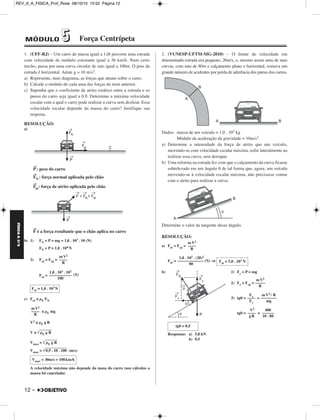 REV_II_A_FISICA_Prof_Rose 08/10/10 15:52 Página 12 
FÍSICA A 3.aS 
1. (UFF-RJ) – Um carro de massa igual a 1,0t percorre uma estrada 
com velocidade de módulo constante igual a 36 km/h. Num certo 
trecho, passa por uma curva circular de raio igual a 100m. O piso da 
estrada é horizontal. Adote g = 10 m/s2. 
a) Represente, num diagrama, as forças que atuam sobre o carro. 
b) Calcule o módulo de cada uma das forças do item anterior. 
c) Suponha que o coeficiente de atrito estático entre a estrada e os 
pneus do carro seja igual a 0,9. Determine a máxima velocidade 
escalar com a qual o carro pode realizar a curva sem deslizar. Essa 
velocidade escalar depende da massa do carro? Justifique sua 
resposta. 
RESOLUÇÃO: 
a) 
P→: peso do carro 
FN 
→ : força normal aplicada pelo chão 
F→ 
at: força de atrito aplicada pelo chão 
F → 
12 – 
é a força resultante que o chão aplica no carro 
b) 1) FN = P = mg = 1,0 . 103 . 10 (N) 
FN = P = 1,0 . 104N 
2) Fat = Fcp = 
Fat = (N) 
c) Fat ≤ μE FN 
≤ μE mg 
V2 ≤ μE gR 
V ≤ μE g  R 
Vmax = μE g  R 
Vmax = 0,9  . 1 0 . 1 0 0 (m/s) 
A velocidade máxima não depende da masa do carro (nos cálculos a 
massa foi cancelada) 
2. (VUNESP-UFTM-MG-2010) – O limite de velocidade em 
determinada estrada era pequeno, 20m/s, e, mesmo assim uma de suas 
curvas, com raio de 80m e calçamento plano e horizontal, somava um 
grande número de acidentes por perda de aderência dos pneus dos carros. 
Dados: massa de um veículo = 1,0 . 103 kg 
Módulo da aceleração da gravidade = 10m/s2 
a) Determine a intensidade da força de atrito que um veículo, 
movendo-se com velocidade escalar máxima, sofre lateralmente ao 
realizar essa curva, sem derrapar. 
b) Uma reforma na estrada fez com que o calçamento da curva ficasse 
sobrelevado em um ângulo θ de tal forma que, agora, um veículo 
movendo-se à velocidade escalar máxima, não precisasse contar 
com o atrito para realizar a curva. 
Determine o valor da tangente desse ângulo. 
RESOLUÇÃO: 
a) Fat = Fcp = 
Fat = ⇒ 
b) 1) Fy = P = mg 
2) Fx = Fcp = 
3) tgθ= = 
tgθ= = 
Respostas: a) 5,0 kN 
b) 0,5 
mV2 
–––– 
R 
1,0 . 103 . 102 
––––––––––– 
100 
Fat = 1,0 . 103N 
mV2 
–––– 
R 
Vmax = 30m/s = 108 km/h 
mV2 
–––– 
R 
1,0 . 103 . (20)2 
––––––––––––– (N) 
80 
mV2 
––––– 
R 
mV2 / R 
–––––––– 
mg 
Fx –––– 
Fy 
400 
–––––– 
10 . 80 
V2 
–––– 
gR 
tgθ = 0,5 
Fat = 5,0 . 103 N 
MÓDULO 55 Força Centrípeta 
 
