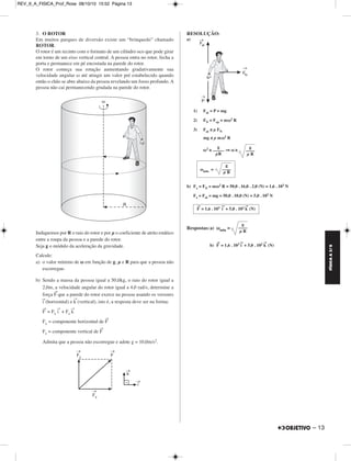 FÍSICA A 3.aS 
– 13 
3. O ROTOR 
Em muitos parques de diversão existe um “brinquedo” chamado 
ROTOR. 
O rotor é um recinto com o formato de um cilíndro oco que pode girar 
em torno de um eixo vertical central. A pessoa entra no rotor, fecha a 
porta e permanece em pé encostada na parede do rotor. 
O rotor começa sua rotação aumentando gradativamente sua 
velocidade angular ω até atingir um valor pré estabelecido quando 
então o chão se abre abaixo da pessoa revelando um fosso profundo. A 
pessoa não cai permanecendo grudada na parede do rotor. 
Indiquemos por R o raio do rotor e por μ o coeficiente de atrito estático 
entre a roupa da pessoa e a parede do rotor. 
Seja g o módulo da aceleração da gravidade. 
Calcule: 
a) o valor mínimo de ω em função de g, μ e R para que a pessoa não 
escorregue. 
b) Sendo a massa da pessoa igual a 50,0kg, o raio do rotor igual a 
2,0m, a velocidade angular do rotor igual a 4,0 rad/s, determine a 
força F→que a parede do rotor exerce na pessoa usando os versores 
(horizontal) e k→(vertical), isto é, a resposta deve ser na forma: 
F→ = Fxi → 
i→ 
+ Fzk → 
Fx = componente horizontal de F→ 
Fz = componente vertical de F→ 
Admita que a pessoa não escorregue e adote g = 10,0m/s2. 
RESOLUÇÃO: 
a) 
1) Fat = P = mg 
2) FN = Fcp = mω2 R 
3) Fat ≤ μ FN 
mg ≤ μ mω2 R 
g 
––––– 
μR 
ω2 ≥ ⇒ω≥ 
g 
––– – 
μ R 
g 
ωmin = –––– 
μ R 
b) Fx = FN = mω2 R = 50,0 . 16,0 . 2,0 (N) = 1,6 . 103 N 
Fz = Fat = mg = 50,0 . 10,0 (N) = 5,0 . 102 N 
F→ = 1,6 . 103 i → 
+ 5,0 . 102k → 
(N) 
Respostas:a) ωmin = 
g 
––– – 
μ R 
b) F→ = 1,6 . 103i → 
+ 5,0 . 102k → 
(N) 
REV_II_A_FISICA_Prof_Rose 08/10/10 15:52 Página 13 
 
