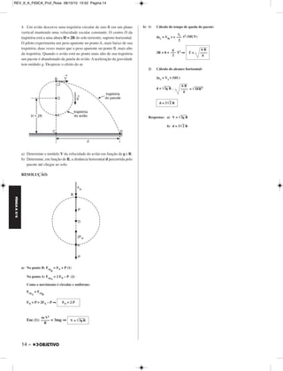 FÍSICA A 3.aS 
4. Um avião descreve uma trajetória circular de raio R em um plano 
vertical mantendo uma velocidade escalar constante. O centro O da 
trajetória está a uma altura H = 2R do solo terrestre, suposto horizontal. 
O piloto experimenta um peso aparente no ponto A, mais baixo de sua 
trajetória, duas vezes maior que o peso aparente no ponto B, mais alto 
da trajetória. Quando o avião está no ponto mais alto de sua trajetória 
um pacote é abandonado da janela do avião. A aceleração da gravidade 
tem módulo g. Despreze o efeito do ar. 
a) Determine o módulo V da velocidade do avião em função de g e R. 
b) Determine, em função de R, a distância horizontal d percorrida pelo 
pacote até chegar ao solo. 
RESOLUÇÃO: 
a) No ponto B: Fcp 
14 – 
B 
= FN + P (1) 
No ponto A: FcpA 
= 2 FN – P (2) 
Como o movimento é circular e uniforme: 
FcpA 
= FcpB 
FN + P = 2FN – P ⇒ 
Em (1): = 3mg ⇒ 
b) 1) Cálculo do tempo de queda do pacote: 
Δsy = V0y t + t2 (MUV) 
3R = 0 + T2 ⇒ 
2) Cálculo do alcance horizontal: 
Δsx = Vx t (MU) 
d = 3g R . = 18 R 2 
Respostas: a) V = 3g R 
b) d = 32 R 
FN = 2 P 
m V2 
––––– 
R 
V = 3g R 
γy ––– 
2 
g 
––– 
2 
6 R 
T = –––– 
g 
6 R 
–––– 
g 
d = 32 R 
REV_II_A_FISICA_Prof_Rose 08/10/10 15:52 Página 14 
 