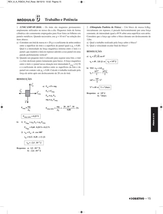 FÍSICA A 3.aS 
– 15 
REV_II_A_FISICA_Prof_Rose 08/10/10 15:52 Página 15 
1. (UNICAMP-SP-2010) – Os ímãs são magnetos permanentes 
amplamente utilizados no nosso dia a dia. Pequenos ímãs de forma 
cilíndrica são comumente empregados para fixar fotos ou bilhetes em 
painéis metálicos. Quando necessário, use g = 10 m/s2 na solução dos 
itens abaixo. 
a) Considere um ímã de massa m = 20 g e o coeficiente de atrito estático 
entre a superfície do ímã e a superfície do painel igual a μe = 0,80. 
Qual é a intensidade da força magnética mínima entre o ímã e o 
painel, que mantém o ímã em repouso aderido a esse painel em uma 
parede perfeitamente vertical? 
b) Quando um pequeno ímã é colocado para segurar uma foto, o ímã 
e a foto deslizam juntos lentamente para baixo. A força magnética 
entre o ímã e o painel nessa situação tem intensidade Fmag = 0,2 N 
e o coeficiente de atrito cinético entre as superfícies da foto e do 
painel em contato vale μc = 0,60. Calcule o trabalho realizado pela 
força de atrito após um deslocamento de 20 cm do ímã. 
RESOLUÇÃO: 
a) Fat = P = mg 
FN = Fmag 
Fat ≤ μE FN 
mg ≤ μE Fmag 
Fmag ≥ Fmag (min) = = (N) 
b) 1) Fatdin 
= μD FN = μD Fmag 
Fatdin 
= 0,60 . 0,20 N = 0,12 N 
2) τat = Fat . d . cos 180° 
τat = 0,12 . 0,20 . (–1) (J) 
Respostas: a) 2,5 . 10–1 N 
b) –2,4 . 10–2 J 
2. (Olimpíada Paulista de Física) – Um bloco de massa 6,0kg, 
inicialmente em repouso, é puxado horizontalmente por uma força 
constante, de intensidade igual a 49 N sobre uma superfície sem atrito. 
Considere que a força age sobre o bloco durante um deslocamento de 
3,0m. 
a) Qual o trabalho realizado pela força sobre o bloco? 
b) Qual a velocidade escalar final do bloco? 
RESOLUÇÃO: 
a) τF = F → 
 d → 
 cos 0° 
τF = 49 . 3,0 (J) ⇒ 
b) TEC: τF = ΔEcin 
τF = – 
147 = V2 
V2 = 49 ⇒ 
Respostas: a) 147 J 
2 
b) 7,0m/s 
mg 
––– 
μE 
mg 
–––– 
μE 
20 . 10–3 . 10 
–––––––––––– 
0,80 
Fmag (min) = 0,25 N 
τat = –2,4 . 10 –2 J 
τF = 147 J 
mV2 
––––– 
2 
mV0 
–––––– 
2 
6,0 
––– 
2 
V = 7,0m/s 
MÓDULO 66 Trabalho e Potência 
 