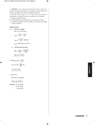 FÍSICA A 3.aS 
– 17 
REV_II_A_FISICA_Prof_Rose 08/10/10 15:52 Página 17 
5. (UFF-RJ) – Um comercial da Chevrolet diz que o Corsa 1.0 
partindo do repouso pode atingir a velocidade escalar de 20,0m/s em 
8,0s em uma trajetória retilínea em um plano horizontal. 
A massa do Corsa é igual a 1,2 . 103 kg. Sob essas condições e 
desprezando-se as perdas por atrito e resistência do ar, determine 
a) a potência média do motor 
b) a intensidade da força resultante no carro, suposta constante 
c) a potência instantânea do motor quando o carro atinge a velocidade 
escalar de 20,0m/s 
RESOLUÇÃO: 
a) 1) Cálculo do trabalho: 
TEC: τmotor =Δ Ecincarro 
m Vf 
2 
τmotor = – 
––––– 
2 
2 
τmotor = (20,0)2 (J) 
τmotor = 240 . 103 J = 2,4 . 105 J 
2) Cálculo da potência média 
Potm= = 
b) PFD: FR = ma = m 
FR = 1,2 . 103 . (N) 
c) Potf = F Vf 
Potf = 3,0 . 103 . 20,0 (W) 
Respostas: a) 3,0 . 104W 
b) 3,0 . 103 N 
c) 6,0 . 104W 
m V0 
––––– 
2 
1,2 . 103 
–––––––– 
2 
τ ––m–o–to–r– 
Δt 
2,4 . 105 J 
––––––––– 
8,0s 
Potm = 3,0 . 10 4W 
ΔV 
–––– 
Δt 
20,0 
––––– 
8,0 
FR = 3,0 . 10 3N 
Potf = 6,0 . 10 4W 
 