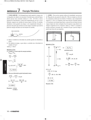 FÍSICA A 3.aS 
MÓDULO 77 Energia Mecânica 
1. (UNICAMP-SP) – Um brinquedo que muito agrada às crianças são 
os lançadores de objetos em uma pista. Considere que a mola da figura 
abaixo possui uma constante elástica k = 8,0 . 103 N/m e massa 
desprezível. Inicialmente, a mola está comprimida de 2,0 cm e, ao ser 
liberada, empurra um carrinho de massa igual a 0,20 kg. O car rinho 
abandona a mola quando esta atinge o seu comprimento relaxado, e 
percorre uma pista que ter mina em uma rampa. Considere que não há 
perda de energia mecânica no movimento do carrinho. 
a) Qual é o módulo da velocidade do carrinho quando ele aban dona a 
mola? 
b) Na subida da rampa, a que altura o carrinho tem velocidade de 
módulo 2,0 m/s? 
Adote g = 10m/s2 
RESOLUÇÃO: 
a) Usando-se a conservação da energia mecânica: 
Eelástica = Ecin 
18 – 
= 
V0 = x 
2 
k 
–– 
m 
V0 = 2,0 . 10–2 (m/s) 
b) Para um referencial na pista horizontal, temos: 
2 
= + m g h 
2 
2 – V1 
h = ⇔h = (m) 
Respostas: a) 4,0 m 
b) 0,60 m 
2. (UFPE) – Em um dos esportes radicais da atualida de, uma pessoa 
de 70kg pula de uma ponte de altura H = 50m em relação ao nível do 
rio, amarrada à cintura por um elástico. O elástico, cujo com pri mento 
natural é L = 10 m, se comporta como uma mola de constante elástica 
k. No primeiro movi mento para baixo, a pessoa fica no limiar de tocar 
a água e depois de várias osci lações fica em repouso a uma altura h, em 
relação à su perfície do rio. Calcule h. Adote g = 10m/s2 e consi dere a 
energia mecânica constante até o instante em que a pessoa atinge o 
ponto mais baixo de sua trajetória. 
RESOLUÇÃO: 
(1) 
(referência em B) 
= m g H 
= 70 . 10 . 50 
k = N/m = N/m 
(2) Fe = P 
k (H – h – L) = mg 
(50 – h – 10) = 700 
40 – h = 16 
Resposta: 24m 
k x2 
–––– 
2 
m V0 
–––––– 
2 
V0 = 4,0 m/s 
m V0 
–––––– 
2 
m V1 
–––––– 
2 
V0 
2 
––––––– 
2g 
16,0 – 4,0 
––––––––– 
20 
h = 0,60 m 
8,0 . 103 
–––––––– 
0,20 
EB = EA 
k x2 
–––– 
2 
k . 1600 
––––––– 
2 
175 
–––– 
4 
700 
–––– 
16 
175 
––––– 
4 
h = 24m 
REV_II_A_FISICA_Prof_Rose 08/10/10 15:52 Página 18 
 