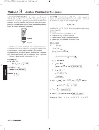 REV_II_A_FISICA_Prof_Rose 08/10/10 15:52 Página 20 
FÍSICA A 3.aS 
1. (VUNESP-UFTM-MG-2010) – O punção é uma ferramenta 
utilizada pelo serralheiro para criar sobre o metal, uma pequena 
reentrância que guiará o perfeito posicionamento da broca nos 
momentos iniciais da perfuração. Um modelo de punção muito prático 
conta com a liberação de um martelete que se movimenta rapidamente, 
a partir do repouso, de encontro ao marcador. 
Admitindo-se que o tempo de interação entre o martelete e a mola que 
o impulsiona seja de 0,15s, e sabendo-se que o impulso transferido para 
o martelete nessa ação tem módulo de 3,0 kg . m/s, determine: 
a) a intensidade da força média aplicada pela mola sobre o martelete; 
b) O módulo da velocidade com que o martelete atinge o marcador, 
sabendo-se que a massa do martelete é de 0,10 kg. 
RESOLUÇÃO: 
a) TI: I = Fm . Δt 
20 – 
3,0 = Fm . 0,15 ⇒ 
b) I = ΔQ = m V – mV0 
3,0 = 0,10 . V ⇒ 
Respostas: a) 20 N 
b) 30m/s 
2. (UFF-RJ) – Um móvel de massa 1,5 . 102kg é acelerado a partir do 
repouso em trajetória retilínea. Durante os primeiros 10 s a intensidade 
da resultante das forças que nele atuam é dada por: 
FR = F0 – Kt, 
onde F0 = 1,0 . 102 N, K = 5,0 N/s e t é o tempo a contar desde o 
instante da partida. 
Determine: 
a) a velocidade escalar do móvel após os 10s; 
b) o trabalho da força resultante nestes 10s. 
c) a potência média da força resultante nestes 10s. 
d) a potência da força resultante no instante t = 10s. 
RESOLUÇÃO: 
a) 
FR = 1,0 . 102 – 5,0t (SI) 
1) IR = área (F x t) 
IR = (100 + 50) (N . s) ⇒ 
2) TI : IR = ΔQ = m V1 
7,5 . 102 = 1,5 . 102 . V1 
2 
b) TEC: τR = Δ Ecin ⇒ τR = ⇒ τR = (5,0)2 (J) 
τR = 18,75 . 102 J ⇒ 
c) Potm = ⇒ 
d) Pot1 = F1 . V1 ⇒ Pot1 = 50 . 5,0 (W) ⇒ 
Respostas: a) 5,0 m/s b) 1,9 kJ c) 1,9 . 102 W d) 2,5 . 102W 
Fm = 20 N 
V = 30m/s 
10 
––– 
2 
IR = 7,5 . 102 N . s 
V1 = 5,0m/s 
m V1 
–––––– 
2 
1,5 . 102 
–––––––– 
2 
τR  1,9 . 103 J 
τ ––R–– 
Δt 
Potm = 1,9 102W 
Pot1 = 2,5 . 102W 
MÓDULO 88 Impulso e Quantidade de Movimento 
 