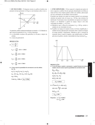 FÍSICA A 3.aS 
– 21 
3. (EE MAUÁ-2010) – O diagrama mostra os gráficos horários das 
posições de duas partículas A e B que se movimentam sobre o eixo x. 
As partículas colidem unidimensionalmente no instante t = 1,0. Sabendo-se 
que a massa da partícula A é mA = 4,0 kg, determine 
a) as velocidades escalares das partículas A e B antes e depois da 
colisão; 
b) a massa da partícula B. 
RESOLUÇÃO: 
a) 
Δx 
V = –––– 
Δt 
– 1,0 
–––––– 
1,0 
VA = (m/s) = –1,0m/s 
2,0 
––––– 
1,0 
VB = (m/s) = 2,0m/s 
2,0 
––––– 
1,0 
V’A = (m/s) = 2,0m/s 
V’B = (m/s) = 1,0m/s 
b) Conservação da quantidade de movimento no ato da colisão: 
Qf = Qi 
mA V’A + mB V’B = mA VA + mB VB 
mA . 2,0 + mB . 1,0 = mA (–1,0) + mB (2,0) 
mB = 3,0 mA 
Como mA = 4,0kg ⇒ 
4. (UNICAMP-SP-2010) – O lixo espacial é composto por partes de 
naves espaciais e satélites fora de operação abandonados em órbita ao 
redor da Terra. Esses objetos podem colidir com satélites, além de pôr 
em risco astronautas em atividades extravei culares. 
Considere que durante um reparo na estação espacial, um astronauta 
substitui um painel solar, de massa mp = 80 kg, cuja estrutura foi 
danificada. O astronauta estava inicial mente em repouso em relação à 
estação e ao abandonar o painel no espaço, lança-o com uma 
velocidade de módulo vp = 0,15 m/s. 
a) Sabendo-se que a massa do astronauta é ma = 60 kg, cal cule o 
módulo de sua velocidade de recuo. 
b) O gráfico no espaço de resposta mostra, de forma simplificada, o 
módulo da força aplicada pelo astro nauta sobre o painel em função 
do tempo durante o lançamento. Sabendo-se que a variação de 
momento linear é igual ao impulso, cujo módulo pode ser obtido 
pela área do gráfico, calcule a intensidade da força máxima Fmax. 
RESOLUÇÃO: 
a) No ato de lançar o painel, o astronauta e o painel formam um sistema 
isolado e haverá conservação da quantidade de movimento total: 
→Q 
após = →Q 
antes 
→Q 
a + →QP = →0 ⇒ →Q 
A = →Q 
P 
maVa = mP . VP 
60 Va = 80 . 0,15 
b) I =N área (F x t) = ΔQ = maVa 
(0,9 + 0,3) = 60 . 0,20 
0,6 Fmáx = 12 
Respostas: a) Va = 0,20m/s 
b) Fmáx = 20N 
mB = 12,0kg 
1,0 
––––– 
1,0 
Va = 0,20m/s 
F ––m–á–x– 
2 
Fmáx = 20N 
REV_II_A_FISICA_Prof_Rose 08/10/10 15:52 Página 21 
 