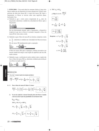 REV_II_A_FISICA_Prof_Rose 08/10/10 15:52 Página 22 
FÍSICA A 3.aS 
5. (UFES-2010) – Uma mola ideal de constante elástica k lança dois 
blocos unidos por um dispositivo de massa desprezível. O bloco mais 
próximo da mola tem massa M e o outro tem massa 3M. Após o 
lançamento, os blocos se movem sobre uma superfície plana, 
horizontal e lisa. 
a) Sabendo-se que a mola estava comprimida de x0 antes do 
lançamento, determine o módulo da velocidade dos blocos após o 
lançamento. 
Em um determinado instante, após o lançamento, o dispositivo 
(explosivo) que une os blocos é acionado, lançando o bloco de 
massa M de volta contra a mola. 
b) Sabendo-se que o bloco de massa M, ao retornar, comprime a mola 
de , determine os módulos das velocidades dos blocos de massa 
M e de massa 3M imediatamente após a separação. 
O bloco de massa 3M, após a separação, continua movendo-se no 
mesmo sentido até chegar a uma região da superfície não lisa AB, 
muito extensa. 
c) Sabendo-se que o coeficiente de atrito cinético entre a região não 
lisa e o bloco de massa 3M é μ , determine a distância percorrida por 
esse bloco na região não lisa. 
RESOLUÇÃO: 
a) (conservação da energia mecânica) 
22 – 
2= x0 
2 
= ⇒V0 
2 ⇒ 
2 
b) 1) Para o bloco de massa M (bloco 1) temos: 
= 
2 
⇒ V1 
2 = 
2 
⇒ 
2 
2) No ato da explosão o sistema formado pelos dois blocos é isolado 
e haverá conservação da quantidade de movimento total: 
Qapós = Qantes 
3M V2 + M (–V1) = 4M V0 
3 V2 – = 4 
3 V2= x0 ⇒ 
c) TEC: τat = Δ Ecin 
μ 3Mg d (–1) = 0 – 
2 . 
2 
d = . . x0 
2 
Respostas: a) V0 = 
b) V1 = 
V2 = 
c) d = 
kx0 
––––– 
2 
4M V0 
–––––– 
2 
k 
–––– 
4M 
x0 k 
V0 = ––– –––– 
2 M 
M V1 
––––– 
2 
k 
––– 
2 
 x0 ––– 4 
k 
–––– 
M 
 x0 ––– 4 
x0 k 
V1 = ––– –––– 
4 M 
x0 ––– 
4 
k 
–– 
M 
x0 ––– 
2 
k 
–– 
M 
9 
––– 
4 
k 
–– 
m 
3 k 
V2 = ––– x0 ––– 
4 M 
2 
3M V2 
–––––– 
2 
V2 
d = ––––– 
2 μg 
1 
––––– 
2 μg 
9 
––– 
16 
k 
––– 
M 
9 k x0 
d = ––– . ––––– 
32 μ Mg 
Ei = Ef 
x0 ––– 
2 
k 
–– 
M 
x0 ––– 
4 
k 
–– 
M 
3x0 ––– 
4 
k 
–– 
M 
9 
––– 
32 
2 
k x0 
––––– 
μ M g 
x0 ––– 
4 
 