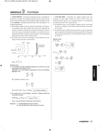 FÍSICA A 3.aS 
– 23 
REV_II_A_FISICA_Prof_Rose 08/10/10 15:52 Página 23 
1. (UNICAMP-SP) – A terceira Lei de Kepler diz que “o quadrado do 
período de revolução de um planeta (tempo para dar uma volta em 
torno do Sol) dividido pelo cubo da distância média do planeta ao Sol 
é uma constante”. A distância média da Terra ao Sol é equivalente a 1 ua 
(unidade astronômica). 
a) Entre Marte e Júpiter existe um cinturão de as teróides (vide figura). 
Os asteróides são corpos sólidos que teriam sido originados do 
resíduo de matéria existente por ocasião da formação do sistema 
solar. Se no lugar do cinturão de asteróides essa matéria tivesse se 
aglutinado formando um planeta, quanto duraria o ano deste planeta 
(tempo para dar uma volta em torno do Sol)? 
b) De acordo com a terceira Lei de Kepler, o ano de Mer cúrio é mais 
longo ou mais curto que o ano terrestre? 
Dado: 5 ≅ 2,2 
RESOLUÇÃO: 
a) O raio médio da órbita do hipotético planeta, de acordo com a escala 
apresentada, é da ordem de 2,7 ua. 
Aplicando-se a 3ª Lei de Kepler, comparando-se a Terra com o planeta 
hipotético, vem: 
= 
3 
RP = 2,7ua, RT = 1ua e TT = 1a 
= 
2 = (2,7)3  20 ⇒ TP = 2 5 anos 
TP 
3 
b) De acordo com a 3.a Lei de Kepler, o período T é função crescente do 
raio médio da órbita. 
Como RMercúrio  RTerra ⇒ 
Isto é: o ano de Mercúrio é menor que o ano da Terra. 
Respostas: a) Aproximadamente 4,4 anos terrestres. 
b) O ano de Mercúrio é mais curto que o ter res tre. 
2. (UFV-MG-2010) – Considere um satélite artificial que será 
colocado em uma órbita circular em torno da Terra. Nos seus 
desenvolvimentos abaixo, use a seguinte notação: G = constante de 
gravitação universal e M = massa da Terra. 
a) Se quisermos que o raio da órbita do satélite seja R, calcule qual 
deverá ser o módulo da velocidade orbital do satélite, em termos 
de G, M e R. 
b) Se quisermos que o satélite seja geossíncrono, ou seja, se quisermos 
que seu período de translação seja igual ao período T de rotação da 
Terra, calcule qual deverá ser o raio da órbita do satélite, em termos 
de G, M e T. 
RESOLUÇÃO: 
a) FG = Fcp 
= ⇒ 
b) V = = 
= ⇒ = 
r3 = 
RT 
–––– 
TT 
2 
RP 
–––– 
TP 
2 
(1) 3 
–––– 
12 
(2,7)3 
––––– 
TP 
2 
TP  4,4 anos terrestres 
TMercúrio  TTerra 
GMm 
–––––– 
R2 
mV2 
–––– 
R 
GM 
V= –––– 
R 
GM 
–––– 
r 
2 π r 
–––– 
T 
GM 
–––– 
r 
4 π2 r2 
––––––– 
T2 
r3 
––– 
T2 
GM 
–––– 
4π2 
GMT2 
–––––– 
4π2 
GMT2 
r = 
3 
––––––– 
4π2 
MÓDULO 99 Gravitação 
 