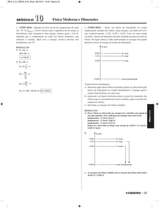 FÍSICA A 3.aS 
– 25 
REV_II_A_FISICA_Prof_Rose 08/10/10 15:52 Página 25 
MÓDULO 11 00 Física Moderna e Dimensões 
1. (UFPE-2010) – Quando um feixe de luz de comprimento de onda 
4,0 . 10–7m (Efóton = 3,0 eV) incide sobre a superfície de um metal, os 
fotoelétrons mais energéticos têm energia cinética igual a 2,0 eV. 
Suponha que o comprimento de onda dos fótons incidentes seja 
reduzido à metade. Qual será a energia cinética máxima dos 
fotoelétrons, em eV? 
RESOLUÇÃO: 
1) Ec = Ef – τ 
2,0 = 3,0 – τ 
2) Ec = hf – τ 
Ec = h – τ 
E’c= –τ 
E’c = 2 – τ 
E’c = 2 . 3,0 – 1,0 (eV) ⇒ 
2. (UFRN-2010) – Sobre um átomo de hidrogênio no estado 
fundamental, incidem três fótons, cujas energias, em elétrovolt (eV), 
são, respectivamente, 13,20, 12,09 e 10,20. Uma vez num estado 
excitado, o átomo de hidrogênio decairá, emitindo energia na forma de 
fótons. Na figura abaixo, estão representadas as energias dos quatro 
primeiros níveis de energia do átomo de hidrogênio. 
A partir dessas informações: 
a) determine quais desses fótons incidentes podem ser absorvidos pelo 
átomo de hidrogênio no estado fundamental e explique qual o 
estado final do átomo em cada caso; 
b) represente, na figura localizada acima, as possíveis transições dos 
elétrons que se encontram nos níveis excitados, após a emissão dos 
respectivos fótons; 
c) determine as energias dos fótons emitidos. 
RESOLUÇÃO: 
a) Para o fóton ser absorvido sua energia deve coincidir com aquela de 
um salto quântico, isto é, diferença de energias entre dois níveis: 
fundamental – 1.o nível: 10,2 eV 
fundamental – 2.o nível: 12,09 eV 
fundamental – 3.o nível: 12,75 eV 
Podem ser absorvidos as fótons com energia de 10,20 eV (1.o nível) e 
12,09 (2.o nível) 
b) 
c) As energias dos fótons emitidos são os mesmos dos fótons absorvidos: 
10,20 eV e 12,09 eV 
τ = 1,0 eV 
hc 
––– 
λ 
––– 
2 
E’c = 5,0 eV 
c 
–– 
λ 
hc 
––– 
λ 
 