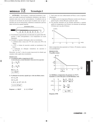 FÍSICA A 3.aS 
– 29 
REV_II_A_FISICA_Prof_Rose 08/10/10 15:52 Página 29 
1. (UFTM-MG) – Em hospitais, o tradicional termômetro a mer - 
cúrio está sendo trocado por termômetros eletrônicos cujo funcio - 
namento conta com o uso de semicondutores. A tendência vem ao 
encontro do movimento de preservação do planeta uma vez que o 
mercúrio, por ser um metal pesado, contamina os mananciais e provoca 
danos irreversíveis quando ingerido. 
a) O termômetro esquematizado está indicando um quadro febril. De - 
termine o valor correspondente a essa temperatura na escala 
Fahrenheit. 
b) Considere as seguintes informações sobre esse termômetro: 
• a distância entre a marca dos 37ºC até a marca dos 39ºC é de 
18mm; 
• a 37ºC, o volume do mercúrio contido no termômetro é de 
6mm3; 
• o coeficiente de dilatação volumétrico do mercúrio é 
1,8 . 10–4 ºC–1. 
Determine, em mm2, a área da secção transversal do cilindro que 
constitui o tubo capilar desse termômetro. 
RESOLUÇÃO: 
a) O termômetro indica a temperatura de 38ºC. 
A conversão para a escala Fahrenheit é feita através da expressão: 
= 
= 
68,4 = θF – 32 
b) Na dilatação do mercúrio, supondo que o vidro não dilatou, temos: 
ΔV = V0 γ Δθ 
Ah = V0 γ Δθ 
A . 18 = 6 . 1,8 . 10–4 . (39 – 37) 
Respostas: a) 100,4ºF b) 1,2 . 10–4mm2 
2. Você conta com seus conhecimentos de Física e com as seguintes 
informações: 
I. A antiga escala de temperaturas Réaumur assinala zero (0) para o 
ponto do gelo e oitenta (80) para o ponto do vapor. 
II. Um paciente internado em um hospital apresentou o seguinte 
gráfico de temperaturas (em Celsius), do momento da internação 
(10 horas) até a sua alta (18 horas). 
Qual a temperatura desse paciente às 12 horas e 30 minutos, expressa 
na escala Réaumur? 
RESOLUÇÃO: 
No gráfico, temos: 
Às 12h30min, a temperatura do paciente era 37,5°C. 
Fazendo-se a conversão para a escala Réaumur, vem: 
θR – 0 37,5 – 0 
–––––– = –––––––– 
80 – 0 100 – 0 
θR 37,5 
–––– = ––––– 
80 100 
Resposta: 30°R 
θ ––c– 
5 
θF – 32 
–––––––– 
9 
38 
––– 
5 
θF – 32 
–––––––– 
9 
θF = 100,4ºF 
A = 1,2 . 10–4mm2 
θR = 30°R 
MÓDULO 11 22 Termologia I 
 