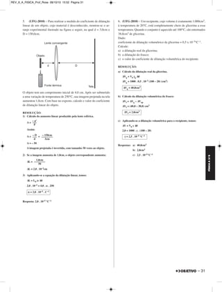 FÍSICA A 3.aS 
– 31 
5. (UFG-2010) – Para realizar a medida do coeficiente de dilatação 
linear de um objeto, cujo material é desconhecido, montou-se o ar-ranjo 
ex perimental ilustrado na figura a seguir, na qual d = 3,0cm e 
D = 150,0cm. 
O objeto tem um comprimento inicial de 4,0 cm. Após ser submetido 
a uma variação de temperatura de 250°C, sua imagem projetada na tela 
aumentou 1,0cm. Com base no exposto, calcule o valor do coeficiente 
de dilatação linear do objeto. 
RESOLUÇÃO: 
1) Cálculo do aumento linear produzido pela lente esférica. 
A = 
Assim: 
A = = 
A = – 50 
A imagem projetada é invertida, com tamanho 50 vezes ao objeto. 
2) Se a imagem aumenta de 1,0cm, o objeto correspondente aumenta: 
ΔL = 
ΔL = 2,0 . 10–2cm 
3) Aplicando-se a equação da dilatação linear, temos: 
ΔL = L0 α Δθ 
2,0 . 10–2 = 4,0 . α . 250 
Resposta: 2,0 . 10–5 °C–1 
6. (UFG-2010) – Um recipiente, cujo volume é exatamente 1.000cm3, 
à temperatura de 20°C, está completamente cheio de glicerina a essa 
temperatura. Quando o conjunto é aquecido até 100°C, são entornados 
38,0cm3 de glicerina. 
Dado: 
coeficiente de dilatação volumétrico da glicerina = 0,5 x 10–3°C–1. 
Calcule: 
a) a dilatação real da glicerina; 
b) a dilatação do frasco; 
c) o valor do coeficiente de dilatação volumétrica do recipiente. 
RESOLUÇÃO: 
a) Cálculo da dilatação real da glicerina. 
ΔVg = V0 γg Δθ 
ΔVg = 1000 . 0,5 . 10–3 (100 – 20) (cm3) 
b) Cálculo da dilatação volumétrica do frasco: 
ΔVf = ΔVg – ΔVap 
ΔVf = (40,0 – 38,0) cm3 
c) Aplicando-se a dilatação volumétrica para o recipiente, temos: 
ΔV = V0 γ Δθ 
2,0 = 1000 . γ . (100 – 20) 
Respostas: a) 40,0cm3 
b) 2,0cm3 
c) 2,5 . 10–5°C–1 
– p’ 
––– 
P 
– D 
––– 
d 
– 150cm 
–––––––– 
3cm 
1,0cm 
–––––––– 
50 
α = 2,0 . 10–5 . C–1 
ΔVg = 40,0cm3 
ΔVf = 2,0cm3 
γ = 2,5 . 10–5 °C–1 
REV_II_A_FISICA_Prof_Rose 08/10/10 15:52 Página 31 
 