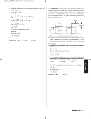 FÍSICA A 3.aS 
– 37 
c) O trabalho realizado pelo gás na sua expansão transfere energia para 
a mola. Assim: 
τgás= – 
2 
τgás = [(3 . 10–2)2 – (1 . 10–2)2] (J) 
τgás = (9 . 10–4 – 1 . 10–4) (J) 
τgás = 8 . 10–4 (J) 
τgás = 3320J 
Da 1.ª Lei da Termodinâmica, temos: 
Q = τ + ΔU 
Q = (3320 + 17430) J 
Respostas: a) 1,0cm b) 17 430J c) 20 750J 
5. (VUNESP-SP) – Certa quantidade de um gás é man tida sob pressão 
constante dentro de um cilindro, com o auxílio de um êmbolo pesado, 
que pode deslizar livremente. O peso do êmbolo mais o peso da coluna 
do ar acima dele é de 300 N. Através de uma resistência elétrica de 5,0 
Ω, em contato térmico com o gás, se faz circular uma corrente elétrica 
de 0,10 A durante 10 min. 
a) Determine a quantidade de calor fornecida ao sis tema. 
b) Desprezando as capacidades térmicas do cilindro, êmbolo e resis - 
tência, e sabendo que o êmbolo se eleva lentamente de 0,030 m 
durante o processo, determine a variação de energia interna do gás. 
RESOLUÇÃO: 
a) A energia elétrica dissipada no resistor será fornecida ao sistema na 
forma de calor. 
Eel = Q = P . Δt 
Eel = Q = R i2 Δt = 5,0 . (0,10)2 . 600 (J) 
b) As forças de pressão do gás têm um valor F, em módulo, igual ao peso do 
êmbolo mais a força aplicada pela atmosfera sobre o êmbolo (F = 300N). 
O trabalho τ das forças de pressão do gás será dado por: 
τ = F . h τ = 300 . 0,030 (J) τ = 9,0J 
A variação da energia interna do gás nesse pro cesso será dada por: 
ΔU = Q – τ 
ΔU = 30,0 – 9,0 (J) 
Respostas: a) 30,0J b) 21,0J 
kx2 
–––– 
2 
kx0 
–––– 
2 
8,3 . 106 
–––––––– 
2 
8,3 . 106 
–––––––– 
2 
8,3 . 106 
–––––––– 
2 
Q = 20 750J 
Eel = Q = 30,0J 
ΔU = 21,0J 
REV_II_A_FISICA_Prof_Rose 08/10/10 15:52 Página 37 
 