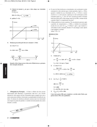 FÍSICA A 3.aS 
2 – 
3) Cálculo do instante t2 em que o lobo atinge sua velocidade 
máxima: 
V = V0 + γ t 
30,0 = 0 + 5,0 t2 ⇒ 
4) gráficos V = f(t) 
b) Distância percorrida pelo lobo até o instante t = 10,0s: 
Δs = área (V x t) 
d = (10,0 + 4,0) (m) = 210m 
Quando a lebre chega na toca o lobo está a 30,0m da toca e, portanto, 
não conseguiu alcança-la. 
3. (Olimpíada de Portugal) – O João e a Maria são dois jovens 
apaixonados pela Mecânica. Construíram cada um o seu veículo 
automóvel, uma espécie de kart. Pretendem agora competir um com o 
outro numa pista retilínea e horizontal, na propriedade da família de um 
deles. O sistema de referência utilizado consiste num eixo horizontal 
com origem no ponto de partida e o sentido do deslocamento dos carros 
durante a corrida. 
a) O carro do João deslocou-se inicialmente com aceleração escalar 
constante de valor máximo que o motor permitiu. Após t1 = 30,0s, 
quando o módulo da sua velocidade era V1J = 12,5m/s, o motor 
avariou-se e o carro passou a deslocar-se com aceleração escalar 
constante igual a a2J = –3,0 × 10–2m/s2, devido aos atritos. O tempo 
total necessário para o João atingir meta foi de 200s, contado desde 
a partida. Qual é o comprimento da pista? 
b) A Maria preferiu ser mais cautelosa. No seu primeiro percurso após 
a partida, de comprimento l1 = 400m, o módulo da acelaração 
escalar do seu carro foi a1M = 0,20m/s2, após o que manteve a 
velocidade escalar constante, durante 117s até atingir a meta. Quem 
é que ganhou a corrida? 
Adote 10 = 3,2 
RESOLUÇÃO: 
a) 
1) Cálculo de V1: 
a = ⇒ –3,00 . 10–2 = ⇒ ΔV = –5,1m/s 
V1 = 12,5 – 5,1 (m/s) = 7,4m/s 
2) L = área (V x t) 
L = + (12,5 + 7,4) (m) 
L = 187,5 + 1691,5 (m) 
b) 1) Δs = V0 t + t2 (MUV) 
2 
400 = 0 + T1 
T1 
2 = 4000 
T1 = 2010s = 20 . 3,2s = 64s 
2) Ttotal = T1 + 117s = 185s 
Como João gastou 200s para completar a corrida então Maria, que 
gastou menos (181s), foi a ganhadora. 
t2 = 6,0s 
30,0 
–––– – 
2 
ΔV 
––––– 
Δt 
ΔV 
–––– – 
170 
30,0 . 12,5 
––––––––– – 
2 
170 
––– – 
2 
L = 1879m 
γ 
–– – 
2 
0,20 
––– – 
2 
REV_II_A_FISICA_Prof_Rose 08/10/10 15:52 Página 2 
 