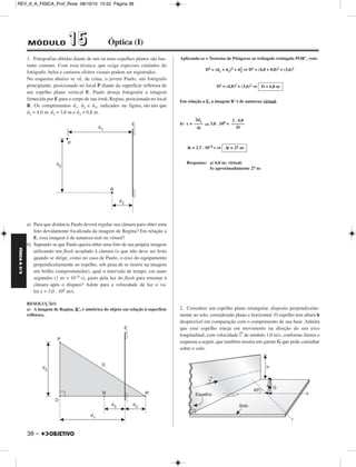 REV_II_A_FISICA_Prof_Rose 08/10/10 15:52 Página 38 
FÍSICA A 3.aS 
1. Fotografias obtidas diante de um ou mais espelhos planos são bas - 
tan te comuns. Com essa técnica, que exige especiais cuidados do 
fotógrafo, belos e curiosos efeitos visuais podem ser registrados. 
No esquema abaixo se vê, de cima, o jovem Paulo, um fotógrafo 
principiante, posicionado no local P diante da superfície refletora de 
um espelho plano vertical E. Paulo deseja fotografar a imagem 
fornecida por E para o corpo de sua irmã, Regina, posicionada no local 
R. Os comprimentos d1, d2 e d3, indicados na figura, são tais que 
d1 = 4,0 m, d2 = 3,6 m e d3 = 0,8 m. 
a) Para que distância Paulo deverá regular sua câmara para obter uma 
foto devidamente focalizada da imagem de Regina? Em relação a 
E, essa imagem é de natureza real ou virtual? 
b) Supondo-se que Paulo queira obter uma foto de sua própria imagem 
utilizando um flash acoplado à câmara (o que não deve ser feito 
quando se dirige, como no caso de Paulo, o eixo do equipamento 
perpendicularmente ao espelho, sob pena de se inserir na imagem 
um brilho comprometedor), qual o intervalo de tempo, em nano 
segundos (1 ns = 10–9 s), gasto pela luz do flash para retornar à 
câmara após o disparo? Adote para a velocidade da luz o va - 
lor c = 3,0 . 108 m/s. 
RESOLUÇÃO: 
a) A imagem de Regina, R’, é simétrica do objeto em relação à superfície 
refletora. 
38 – 
Aplicando-se o Teorema de Pitágoras ao triângulo retângulo POR’, vem: 
D2 = (d1 + d3)2 + d2 
2 ⇒ D2 = (4,0 + 0,8)2 + (3,6)2 
D2 = (4,8)2 + (3,6)2 ⇒ 
D = 6,0 m 
Em relação a E, a imagem R’ é de natureza virtual. 
2d1 –––– 
Δt 
b) c = ⇒ 3,0 . 108 = 
Δt ≅ 2,7 . 10–8 s ⇒ 
2 . 4,0 
–––––– 
Δt 
Δt ≅ 27 ns 
Respostas: a) 6,0 m; virtual; 
b) aproximadamente 27 ns 
2. Considere um espelho plano retangular, disposto perpendicular - 
mente ao solo, considerado plano e horizontal. O espelho tem altura h 
desprezível em comparação com o comprimento de sua base. Admita 
que esse espelho esteja em movimento na direção do seu eixo 
longitudinal, com velocidade v→de módulo 1,0 m/s, conforme ilustra o 
esquema a seguir, que também mostra um garoto G que pode caminhar 
sobre o solo. 
MÓDULO 11 55 Óptica (I) 
 