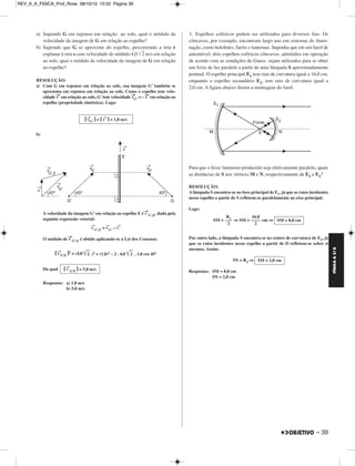 FÍSICA A 3.aS 
– 39 
a) Supondo G em repouso em relação ao solo, qual o módulo da 
velocidade da imagem de G em relação ao espelho? 
b) Supondo que G se aproxime do espelho, percorrendo a reta r 
coplanar à reta s com velocidade de módulo 4,0 	2	 m/s em relação 
ao solo, qual o módulo da velocidade da imagem de G em relação 
ao espelho? 
RESOLUÇÃO: 
a) Com G em repouso em relação ao solo, sua imagem G’ também se 
apresenta em repouso em relação ao solo. Como o espelho tem velo - 
cidade v→em relação ao solo, G’ tem velocidade v→ 
G’ = –v → 
em relação ao 
espelho (propriedade simétrica). Logo: 
b) 
|v → 
G’ | = |v → 
A velocidade da imagem G’ em relação ao espelho E é v→ 
G’,E, dada pela 
seguinte expressão vetorial: 
v → 
G’,E = v→ 
G’ – v→ 
O módulo de v→ 
G’,E é obtido aplicando-se a Lei dos Cossenos. 
|v → 
G’,E |2 = (4,0 	2	 )2 + (1,0)2 – 2 . 4,0 	2	 . 1,0 cos 45° 
Da qual 
Respostas: a) 1,0 m/s 
b) 5,0 m/s 
3. Espelhos esféricos podem ser utilizados para diversos fins. Os 
côncavos, por exemplo, encontram largo uso em sistemas de ilumi - 
nação, como holofotes, faróis e lanternas. Suponha que em um farol de 
automóvel, dois espelhos esféricos côncavos, admitidos em operação 
de acordo com as condições de Gauss, sejam utilizados para se obter 
um feixe de luz paralelo a partir de uma lâmpada S aproximadamente 
pontual. O espelho principal E1 tem raio de curvatura igual a 16,0 cm, 
enquanto o espelho secundário E2, tem raio de curvatura igual a 
2,0 cm. A figura abaixo ilustra a montagem do farol. 
Para que o feixe luminoso produzido seja efetivamente paralelo, quais 
as distâncias de S aos vértices M e N, respectivamente de E1 e E2? 
RESOLUÇÃO: 
A lâmpada S encontra-se no foco principal de E1, já que os raios incidentes 
nesse espelho a partir de S refletem-se paralelamente ao eixo principal. 
Logo: 
SM = ⇒ SM = cm ⇒ 
Por outro lado, a lâmpada S encontra-se no centro de curvatura de E2, já 
que os raios incidentes nesse espelho a partir de D refletem-se sobre si 
mesmos. Assim: 
SN = R2 ⇒ 
Respostas: SM = 8,0 cm 
SN = 2,0 cm 
|v → 
G’E | = 5,0 m/s 
| = 1,0 m/s 
SM = 8,0 cm 
16,0 
–––– 
2 
R1 ––– 
2 
SM = 2,0 cm 
REV_II_A_FISICA_Prof_Rose 08/10/10 15:52 Página 39 
 