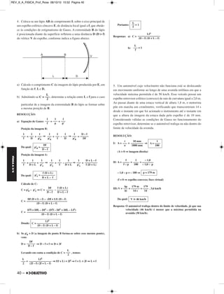 REV_II_A_FISICA_Prof_Rose 08/10/10 15:52 Página 40 
FÍSICA A 3.aS 
4. Coloca-se um lápis AB de comprimento L sobre o eixo principal de 
um espelho esférico côncavo E, de distância focal igual a f, que obede - 
ce às condições de estigmatismo de Gauss. A extremidade B do lápis 
é posicionada diante da superfície refletora a uma distância D (D  f) 
do vértice V do espelho, conforme indica a figura abaixo. 
a) Calcule o comprimento C da imagem do lápis produzida por E, em 
função de f, L e D. 
L 
––– 
2 
b) Admitindo-se C = , determine a relação entre L e f para o caso 
particular de a imagem da extremidade B do lápis se formar sobre 
a mesma posição de B. 
RESOLUÇÃO: 
a) Equação de Gauss: = + 
Posição da imagem B: 
40 – 
= + ⇒ = – ⇒ = 
Da qual: 
Posição da imagem A: 
= + ⇒ = – ⇒ = 
Da qual: 
Cálculo de C: 
C = p’B– p’A 
⇒ C = – 
C = 
C = 
Donde: 
b) Se p’B = D (a imagem do ponto B forma-se sobre esse mesmo ponto), 
vem: 
D = ⇒ D – f = f ⇒ D = 2f 
Levando em conta a condição de C = , temos: 
= ⇒ f(f + L) = 2f2 ⇒ f + L = 2f ⇒ L = f 
Portanto: 
Respostas: a) C = 
b) 
5. Um automóvel cujo velocímetro não funciona está se deslocando 
em movimento uniforme ao longo de uma avenida retilínea em que a 
velocidade máxima permitida é de 50 km/h. Esse veículo possui um 
espelho retrovisor esférico (convexo) de raio de curvatura igual a 2,0 m. 
Ao passar diante de uma estaca vertical de altura 1,8 m, o motorista 
põe em marcha um cronômetro, verificando que transcorreram 14 s 
desde o instante em que foi acionado o instrumento até o instante em 
que a altura da imagem da estaca dada pelo espelho é de 10 mm. 
Considerando válidas as condições de Gauss no funcionamento do 
espelho retrovisor, determine se o automóvel trafega ou não dentro do 
limite de velocidade da avenida. 
RESOLUÇÃO: 
I) A = = ⇒ 
(A  0 ⇒ imagem direita) 
II) A = = = 
– 1,0 – p = – 180 ⇒ 
(f  0 ⇒ espelho convexo; foco virtual) 
III) V = = = . 3,6 km/h 
Da qual: 
Resposta: O automóvel trafega dentro do limite de velocidade, já que sua 
velocidade (46 km/h) é menor que a máxima permitida na 
avenida (50 km/h). 
f (D + L) 
p’A = –––––––––– 
D + L – f 
Df 
––––– 
D – f 
f (D + L) 
–––––––– 
D + L – f 
Df (D + L – f) – (Df + Lf) (D – f) 
––––––––––––––––––––––––––––– 
(D – f) (D + L – f) 
D2f + DfL – Df2 – (D2f – Df2 + DfL – Lf2) 
––––––––––––––––––––––––––––––––––– 
(D – f) (D + L – f) 
Lf2 
C = –––––––––––––––– 
(D – f) (D + L – f) 
Df 
–––––– 
D – f 
L 
––– 
2 
Lf2 
–––––––––––––––– 
(2f – f) (2f + L – f) 
L 
––– 
2 
L 
–– = 1 
f 
Lf2 
–––––––––––––––– 
(D – f) (D + L – f) 
L 
––– = 1 
f 
1 
A = –––– 
180 
10 mm 
––––––––– 
1800 mm 
i 
––– 
o 
– 1,0 
–––––––– 
– 1,0 – p 
1 
–––– 
180 
f 
––––– 
f – p 
p = 179 m 
179 
–––– 
14 
179 m 
–––––– 
14 s 
Δp 
––– 
Δt 
V  46 km/h 
Df 
p’B = –––––– 
D – f 
D + L – f 
––––––––– 
f (D + L) 
1 
––– 
p’A 
1 
––––– 
D + L 
1 
––– 
f 
1 
––– 
p’A 
1 
––– 
p’A 
1 
––––– 
D + L 
1 
––– 
f 
D – f 
–––––– 
Df 
1 
––– 
p’B 
1 
––– 
D 
1 
––– 
f 
1 
––– 
p’B 
1 
––– 
p’B 
1 
––– 
D 
1 
––– 
f 
1 
––– 
p’ 
1 
––– 
p 
1 
––– 
f 
 