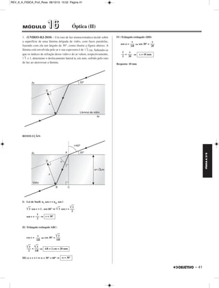 FÍSICA A 3.aS 
– 41 
REV_II_A_FISICA_Prof_Rose 08/10/10 15:52 Página 41 
1. (UNIRIO-RJ-2010) – Um raio de luz monocromática incide sobre 
a superfície de uma lâmina delgada de vidro, com faces paralelas, 
fazendo com ela um ângulo de 30°, como ilustra a figura abaixo. A 
lâmina está envolvida pelo ar e sua espessura é de 	3	 cm. Sabendo-se 
que os índices de refração desse vidro e do ar valem, respectivamente, 
	3	 e 1, determine o deslocamento lateral x, em mm, sofrido pelo raio 
de luz ao atravessar a lâmina. 
RESOLUÇÃO: 
I) Lei de Snell: nv sen r = nar sen i 
	3	 sen r = 1 . sen 60° ⇒ 	3	 sen r = 
sen r = ⇒ 
II) Triângulo retângulo ABC: 
cos r = ⇒ cos 30° = 
= ⇒ 
III) α + r = i ⇒α+ 30° = 60° ⇒ 
IV) Triângulo retângulo ABD: 
sen α = ⇒ sen 30° = 
= ⇒ 
Resposta: 10 mm 
	3	 
––– 
2 
1 
––– 
2 
r = 30° 
e 
––– 
AB 
	3	 
––– 
AB 
	3	 
––– 
2 
	3	 
––– 
AB 
AB = 2 cm = 20 mm 
α = 30° 
x 
––– 
AB 
x 
––– 
20 
1 
–– 
2 
x 
––– 
20 
x = 10 mm 
MÓDULO 11 66 Óptica (II) 
 