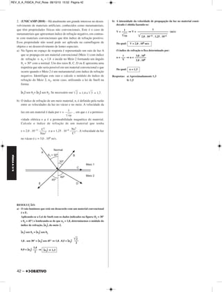 FÍSICA A 3.aS 
2. (UNICAMP-2010) – Há atualmente um grande interesse no de sen - 
volvimento de materiais artificiais, conhecidos como metamateriais, 
que têm propriedades físicas não convencionais. Este é o caso de 
metamateriais que apresentam índice de refração negativo, em contras - 
te com materiais convencionais que têm índice de refração positivo. 
Essa propriedade não usual pode ser aplicada na camuflagem de 
objetos e no desenvolvimento de lentes especiais. 
a) Na figura no espaço de resposta é representado um raio de luz A 
que se propaga em um material convencional (Meio 1) com índice 
de refração o n1 = 1,8 e incide no Meio 2 formando um ângulo 
θ1 = 30° com a normal. Um dos raios B, C, D ou E apresenta uma 
trajetória que não seria possível em um material convencional e que 
ocorre quando o Meio 2 é um metamaterial com índice de refração 
negativo. Identifique este raio e calcule o módulo do índice de 
refração do Meio 2, n2, neste caso, utilizando a lei de Snell na 
forma: 
|n1| sen θ1= |n2| sen θ2. Se necessário use 	2	 = 1,4 e 	3	 = 1,7. 
b) O índice de refração de um meio material, n, é definido pela razão 
entre as velocidades da luz no vácuo e no meio. A velocidade da 
luz em um material é dada por v = , em que ε é a permissi-vidade 
42 – 
elétrica e μ é a permeabilidade magnética do material. 
Calcule o índice de refração de um material que tenha 
ε = 2,0 . 10–11 e μ = 1,25 . 10–6 . A velocidade da luz 
no vácuo é c = 3,0 . 108 m/s. 
RESOLUÇÃO: 
a) O raio luminoso que está em desacordo com um material convencional 
é o E. 
Aplicando-se a Lei de Snell com os dados indicados na figura (θ1 = 30° 
e θ2 = 45°) e lembrando-se de que n1 = 1,8, determinemos o módulo do 
índice de refração, |n2|, do meio 2. 
|n1| sen θ1 = |n2| sen θ2 
1,8 . sen 30° = |n2| sen 45° ⇒ 1,8 . 0,5 = |n2| 
0,9 = |n2| ⇒ 
b) A intensidade da velocidade de propagação da luz no material consi - 
derado é obtida fazendo-se: 
V = ⇒V = (m/s) 
Da qual: 
O índice de refração n fica determinado por: 
n = ⇒ n = 
Da qual: 
Respostas: a) Aproximadamente 1,3 
b) 1,5 
––1––– 
	ε	μ	 
C2 
––––– 
Nm2 
Ns2 
––––– 
C2 
	2	 
––– 
2 
1,4 
––– 
2 |n2|  1,3 
1 
–––– 
	ε	μ	 
1 
–––––––––––––––––––––– 
	2		,0		 .	 	1	0	–	1	1		.	 1		,2		5	 	. 	1	0		– 	6	 
V = 2,0 . 108 m/s 
c 
––– 
V 
3,0 . 108 
–––––––– 
2,0 . 108 
n = 1,5 
REV_II_A_FISICA_Prof_Rose 08/10/10 15:52 Página 42 
 