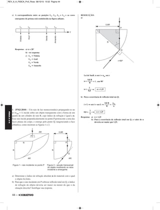 FÍSICA A 3.aS 
c) A correspondência entre as posições L1, L2, L3 e L4 e as cores 
emergentes do prisma está estabelecida na figura adiante. 
Respostas: a) α = 20° 
44 – 
b) ver esquema 
c) L1 →Violeta 
L2 →Azul 
L3 →Verde 
L4 →Amarelo 
4. (FMJ-2010) – Um raio de luz monocromático propagando-se no 
ar (nAR = 1) incide sobre um objeto transparente com a forma de um 
quarto de um cilindro de raio R, cujo índice de refração é igual a n. 
Esse raio incide perpendicularmente no ponto P pertencente a uma das 
faces planas do corpo, e emerge pelo ponto Q, tangenciando a face 
cilíndrica, como mostram as figuras 1 e 2. 
a) Determine o índice de refração absoluto n do material com o qual 
o objeto foi feito. 
b) Para que o raio incidente em P sofresse reflexão total em Q, o índice 
de refração do objeto deveria ser maior ou menor do que o da 
situação descrita? Justifique sua resposta. 
RESOLUÇÃO: 
a) 
Lei de Snell: n sen i = nar sen r 
n = = 1 . sen 90° 
n = ⇒ 
b) Para a ocorrência de reflexão total em Q: 
i  L ⇒ sen i  sen L ⇒  
0,8  ⇒ 
Respostas: a) n = 1,25 
b) Para a ocorrência de reflexão total em Q, o valor de n 
deveria ser maior que 1,25. 
0,8 R 
––––– 
R 
1 
–––– 
0,8 
n = 1,25 
n ––a–r– 
n 
0,8 R 
––––– 
R 
n  1,25 
1 
––– 
n 
REV_II_A_FISICA_Prof_Rose 08/10/10 15:52 Página 44 
 