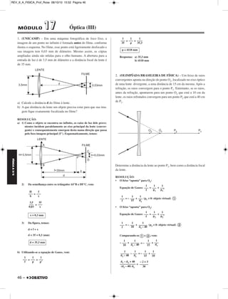 REV_II_A_FISICA_Prof_Rose 08/10/10 15:52 Página 46 
FÍSICA A 3.aS 
1. (UNICAMP) – Em uma máquina fotográfica de foco fixo, a 
imagem de um ponto no infinito é formada antes do filme, conforme 
ilus tra o esquema. No filme, esse ponto está ligeiramente desfocado e 
sua imagem tem 0,03 mm de diâmetro. Mesmo assim, as cópias 
amplia das ainda são nítidas para o olho humano. A abertura para a 
entrada de luz é de 3,5 mm de diâmetro e a distância focal da lente é 
de 35 mm. 
a) Calcule a distância d do filme à lente. 
b) A que distância da lente um objeto precisa estar para que sua ima - 
gem fique exatamente focalizada no filme? 
RESOLUÇÃO: 
a) 1) Como o objeto se encontra no infinito, os raios de luz dele pro ve - 
nientes incidem paralelamente ao eixo principal da lente (con ver - 
gente) e consequentemente emergem desta numa direção que passa 
pelo foco imagem principal (F’). Esquematicamente, temos: 
2) Da semelhança entre os triângulos AF’B e DF’C, vem: 
46 – 
= 
= 
3) Da figura, temos: 
d = f + x 
d = 35 + 0,3 (mm) 
b) Utilizando-se a equação de Gauss, vem: 
= + 
= + 
Respostas: a) 35,3 mm 
b) 4118 mm 
2. (OLIMPÍADA BRASILEIRA DE FÍSICA) – Um feixe de raios 
convergentes aponta na direção do ponto O1, localizado no eixo óptico 
de uma lente divergente, a uma distância de 15 cm da mesma. Após a 
refração, os raios convergem para o ponto P1. Entretanto, se os raios, 
antes da refração, apontarem para um ponto O2 que está a 10 cm da 
lente, os raios refratados convergem para um ponto P2 que está a 40 cm 
de P1. 
Determine a distância da lente ao ponto P1, bem como a distância focal 
da lente. 
RESOLUÇÃO: 
• O feixe “aponta” para O1: 
Equação de Gauss: = + 
= – + (p1  0: objeto virtual)  
• O feixe “aponta” para O2: 
Equação de Gauss: = + 
= – + (p2  0: objeto virtual)  
Comparando-se e , vem: 
– + = – + 
– = – + 
= 
H 
––– 
h 
f 
––– 
x 
3,5 
––– 
0,03 
35 
––– 
x 
x = 0,3 mm 
d = 35,3 mm 
1 
––– 
f 
1 
––– 
p 
1 
––– 
p’ 
1 
––– 
35 
1 
––– 
p 
1 
–––– 
35,3 
p ≅ 4118 mm 
1 
––– 
p1’ 
1 
––– 
p1 
1 
––– 
f 
1 
––– 
d1 
1 
––– 
15 
1 
––– 
f 
1 
––– 
p2’ 
1 
––– 
p2 
1 
––– 
f 
1 
–––––– 
d1 – 40 
1 
––– 
10 
1 
––– 
f 
1 
––– 
d1 
1 
––– 
15 
1 
–––––– 
d1 – 40 
1 
––– 
10 
1 
––– 
10 
1 
––– 
15 
1 
––– 
d1 
1 
–––––– 
d1 – 40 
– 2 + 3 
–––––– 
30 
d1 – d1 + 40 
––––––––––– 
(d1 – 40) d1 
MÓDULO 11 77 Óptica (III) 
 