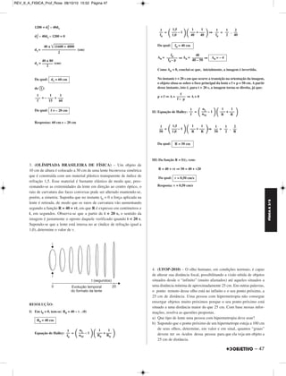 FÍSICA A 3.aS 
– 47 
2 – 40d1 
1200 = d1 
2 – 40d1 – 1200 = 0 
d1 
d1= (cm) 
d1= (cm) 
Da qual: 
de : 
= – + 
Da qual: 
Respostas: 60 cm e – 20 cm 
3. (OLÍMPIADA BRASILEIRA DE FÍSICA) – Um objeto de 
10 cm de altura é colocado a 50 cm de uma lente biconvexa simétrica 
que é construída com um material plástico transparente de índice de 
refração 1,5. Esse material é bastante elástico de modo que, pres - 
sionando-se as extremidades da lente em direção ao centro óptico, o 
raio de curvatura das faces convexas pode ser alterado mantendo-se, 
porém, a simetria. Suponha que no instante t0 = 0 a força aplicada na 
lente é retirada, de modo que os raios de curvatura vão aumentando 
segundo a função R = 40 + vt, em que R é expresso em centímetros e 
t, em segundos. Observa-se que a partir de t = 20 s, o sentido da 
imagem é justamente o oposto daquele verificado quando t  20 s. 
Supondo-se que a lente está imersa no ar (índice de refração igual a 
1,0), determine o valor de v. 
RESOLUÇÃO: 
I) Em t0 = 0, tem-se: R0 = 40 – v . (0) 
Equação de Halley: = 
––– + ––– 
  40 40 1,5 
= ⇒ = . 
Da qual: 
A0 = ⇒ A0 = ⇒ 
Como A0  0, conclui-se que, inicialmente, a imagem é invertida. 
No instante t = 20 s em que ocorre a transição na orientação da imagem, 
o objeto situa-se sobre o foco principal da lente e f = p = 50 cm. A partir 
desse instante, isto é, para t  20 s, a imagem torna-se direita, já que: 
p  f ⇒A = ⇒ A  0 
II) Equação de Halley: = 
––– + ––– 
R R   nL ––– – 1 
––– + ––– 
R R   1,5 
= ⇒ = . 
Da qual: 
III) Da função R = f(t), vem: 
R = 40 + vt ⇒ 50 = 40 + v20 
Da qual: 
Resposta: v = 0,50 cm/s 
4. (UFOP-2010) – O olho humano, em condições normais, é capaz 
de alterar sua distância focal, possibilitando a visão nítida de objetos 
situados desde o “infinito” (muito afastados) até aqueles situados a 
uma distância mínima de aproximadamente 25 cm. Em outras palavras, 
o ponto remoto desse olho está no infinito e o seu ponto próximo, a 
25 cm de distância. Uma pessoa com hipermetropia não consegue 
enxergar objetos muito próximos porque o seu ponto próximo está 
situado a uma distância maior do que 25 cm. Com base nessas infor - 
mações, resolva as questões propostas. 
a) Que tipo de lente uma pessoa com hipermetropia deve usar? 
b) Supondo que o ponto próximo de um hipermetrope esteja a 100 cm 
de seus olhos, determine, em valor e em sinal, quantos “graus” 
devem ter os óculos dessa pessoa para que ela veja um objeto a 
25 cm de distância. 
40 ± 	1	1	6		0	0	 	+		 4		8	0	0	 
––––––––––––––––––– 
2 
40 ± 80 
–––––– 
2 
d1 = 60 cm 
1 
––– 
f 
1 
––– 
15 
1 
––– 
60 
f = – 20 cm 
R0 = 40 cm 
––– + ––– 
R0 R0   nL ––– – 1 
 1 1 
nM  1 
–– 
f0 
2 
–– 
40 
1 
–– 
2 
1 
–– 
f0  1 1 
––– – 1 
 1,0 1 
–– 
f0 
f0 = 40 cm 
A0 = – 4 
40 
–––––– 
40 – 50 
f0 –––––– 
f0 – p 
f 
––––– 
f – p 
 1 1 
nM  1 
–– 
f 
2 
–– 
R 
1 
–– 
2 
1 
–– 
50  1 1 
––– – 1 
1,0  1 
–– 
50 
R = 50 cm 
v = 0,50 cm/s 
REV_II_A_FISICA_Prof_Rose 08/10/10 15:52 Página 47 
 