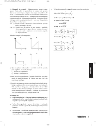 FÍSICA A 3.aS 
– 3 
4. (Olimpíada de Portugal) – Há alguns séculos pensava-se que, 
quando abandonados em queda livre, os corpos mais pesados 
demoravam menos tempo a atingir o solo, do que os mais leves. No 
século XVI Galileu Galilei verificou que esta ideia nem sempre estaria 
correta. Uma das experiências que é frequentemente apresentada para 
expor a conclusão de Galileu usa uma bomba de vácuo e um tubo de 
vidro que contém um pedaço de chumbo e uma pena. A experiência 
desenvolve-se em duas fases: 
Fase I — Inverte-se o tubo e observam-se os movimentos de queda do 
pedaço de chumbo e da pena. 
Fase II — Extrai-se o ar do interior do tubo (usando a bomba de 
vácuo), garantindo-se que o vácuo se mantém. Inverte-se 
novamente o tubo e registram-se os movimentos de queda 
dos objetos referidos. 
Analise os esboços gráficos seguintes. 
a) Qual dos gráficos traduz melhor a velocidade escalar de queda da 
pena da galinha, em função do tempo, 
a1) na fase I da experiência? 
a2) na fase II da experiência? 
b) Quais os gráficos que traduzem a evolução temporal da velocidade 
escalar de queda do pedaço de chumbo nas fases I e II da 
experiência. Justifique. 
c) Considere agora que esta mesma experiência fosse realizada na Lua. 
Esboçe o gráfico v = f(t), do movimento da pena, para as fases I e 
II da experiência. Compare os valores do máximo da velocidade 
atingido nas duas fases e os tempos de queda, na Lua, com os 
valores obtidos na Terra. Considere a aceleração da gravidade da 
Terra com módulo seis vezes maior do que na Lua. 
RESOLUÇÃO: 
a1) Com resistência do ar a aceleração da pena vai diminuindo até se 
anular quando ela fica com velocidade constante (velocidade limite 
de queda) o que corresponde ao gráfico C. 
a2) Na fase II da experiência a queda se dá no vácuo e a acelaração 
permanece constante e igual a da gravidade o que corresponde ao 
gráfico B. 
b) Para o chumbo a resistência do ar é desprezível em comparação com 
o peso de chumbo e a aceleração é praticamente igual à da gravidade 
e nas duas fases está correto o gráfico B. 
c) Na Lua não tem atmosfera e a queda da pena ocorre com a aceleração 
da gravidade da Lua gL = gT. 
Nas duas fases o gráfico é análogo ao B 
Na Terra: (vfT)2 = v0 
2 + 2 gT L 
vfT = 2gT L  
Na Lua: vfL = 2gL L  
⇒ 
2 ⇒TT = 
Na Terra: L = TT 
2 ⇒TL = 
Na Lua: L = TL 
⇒ 
1 
––– 
6 
vfL gL –––– = –––– 
vfT gT 
vfL 1 
–––– = ––– 
vfT 6 
gT ––– – 
2 
2L 
––– – 
gT 
gL ––– – 
2 
2L 
––– – 
gL 
TL gT 
–––– = –––– 
TT gL 
TL –––– = 6 TT 
REV_II_A_FISICA_Prof_Rose 08/10/10 15:52 Página 3 
 
