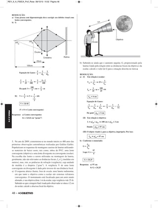 FÍSICA A 3.aS 
RESOLUÇÃO: 
a) Uma pessoa com hipermetropia deve corrigir seu defeito visual com 
lentes convergentes. 
b) I) 
48 – 
Equação de Gauss: = – 
= – ⇒ = 
Da qual: f = cm = m 
II) V = ⇒V = (di) 
(V  0 ⇒ Lente convergente) 
Respostas: a) Lentes convergentes 
b) + 3,0 di (ou “graus”) 
5. No ano de 2009, comemorou-se no mundo inteiro os 400 anos das 
primeiras observações astronômicas realizadas por Galileu Galilei. 
Popularizam-se esquemas de montagens caseiras de lunetas utilizando-se 
materiais de baixo custo, tais como, tubos de PVC, uma lente 
convergente (objetiva) e uma lente divergente ou convergente (ocular). 
Na escolha das lentes a serem utilizadas na montagem da luneta, 
geralmente, não são relevantes as distâncias focais, f1 e f2 (medidas em 
metros), mas, sim, as potências de refração (vergência), cuja unidade 
de medida é a dioptria (“grau”). A vergência V de uma lente 
convergente ou divergente é dada pelo inverso de sua distância focal. 
a) O esquema abaixo ilustra, fora de escala, uma luneta rudimentar, 
em que tanto a objetiva como a ocular são sistemas refratores 
convergentes. O instrumento está focalizado para um astro muito 
afastado, e sua objetiva dista 1 m da ocular, cuja vergência vale 25 di. 
Sabendo-se que a imagem final visada pelo observador se situa a 12 cm 
da ocular, calcule a abscissa focal da objetiva. 
b) Sabendo-se ainda que o aumento angular, G, proporcionado pela 
luneta é dado pela relação entre as distâncias focais da objetiva e da 
ocular, calcule o valor de G para a situação descrita no item a. 
RESOLUÇÃO: 
a) (I) Em relação à ocular: 
Voc = ⇒ 25 = 
foc = m = cm 
Equação de Gauss: 
= + ⇒ = – 
Da qual: 
(II) Em relação à objetiva: 
L  p’ob + poc ⇒ 100 cm = p’ob + 3 cm 
Donde: 
(III) O objeto visado é, para a objetiva, impróprio. Por isso: 
b) Conforme o enunciado: 
G = 
Logo: G = 
Respostas: a) 97 cm 
b) G = 24,25 
1 
–– 
dH 
1 
–– 
dN 
1 
–– 
f 
4 – 1 
––––– 
100 
1 
–– 
f 
1 
––– 
100 
1 
–– 
25 
1 
–– 
f 
1 
––– 
3 
100 
–––– 
3 
1 
––– 
1 
––– 
3 
1 
––– 
f 
V = 3,0 di 
1 
––– 
foc 
1 
––– 
foc 
100 
––– 
25 
1 
––– 
25 
foc = 4 cm 
1 
––– 
12 
1 
––– 
poc 
1 
––– 
4 
1 
––– 
p’oc 
1 
––– 
poc 
1 
––– 
foc 
poc = 3 cm 
p’ob = 97 cm 
fob  p’ob = 97 cm 
fob ––– 
foc 
97 
––– 
4 
G = 24,25 
REV_II_A_FISICA_Prof_Rose 08/10/10 15:52 Página 48 
 
