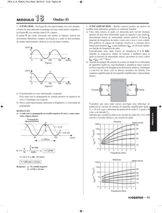 FÍSICA A 3.aS 
– 49 
REV_II_A_FISICA_Prof_Rose 08/10/10 15:52 Página 49 
MÓDULO 11 88 Ondas (I) 
1. (UFMG-2010) – Na Figura I, está representada, em certo instante, 
a forma de uma onda que se propaga em uma corda muito comprida e, 
na Figura II, essa mesma onda 0,10 s depois. 
O ponto P da corda, mostrado em ambas as figuras, realiza um 
movimento harmônico simples na direção y e, entre os dois instantes 
de tempo representados, desloca-se em um único sentido. 
a) Considerando-se essas informações, responda: 
Essa onda está se propagando no sentido positivo ou negativo do 
eixo x? Justifique sua resposta. 
b) Para a onda representada, determine a frequência e a velocidade de 
propagação. 
RESOLUÇÃO: 
a) A onda está se propagando no sentido negativo do eixo x, como repre - 
senta a figura abaixo. 
b) f = = ⇒ 
V = λf ⇒V = 100 . 2,5 (cm/s) 
Respostas: a) No sentido negativo 
b) 2,5 Hz e 2,5 m/s 
2. (UNICAMP-SP-2010) – Ruídos sonoros podem ser motivo de 
conflito entre diferentes gerações no ambiente familiar. 
a) Uma onda sonora só pode ser detectada pelo ouvido humano 
quando ela tem uma intensidade igual ou superior a um limite l0, 
denominado limiar de intensidade sonora audível. O limiar l0 
depende da frequência da onda e varia com o sexo e com a idade. 
Nos gráficos no espaço de resposta, mostra-se a variação desse 
limiar para homens, l0H, e para mulheres, l0M, em diversas idades, 
em função da frequência da onda. 
Considerando uma onda sonora de frequência f = 6 kHz, 
obtenha as respectivas idades de homens e mulheres para as 
quais os limiares de intensidade sonora, em ambos os casos, valem 
l0H = l0M = 10–11 W/m2. 
b) A perda da audição decorrente do avanço da idade leva à utilização 
de aparelhos auditivos, cuja finalidade é amplificar sinais sonoros 
na faixa específica de frequência da deficiência auditiva, facilitando 
o convívio do idoso com os demais membros da família. Um 
esquema simplificando de um aparelho amplificador é representado 
abaixo. 
Considere que uma onda sonora provoque uma diferença de 
potencial no circuito de entrada do aparelho amplificador igual a 
Ve = 10 mV e que a diferença de potencial de saída Vs é igual a 50 
vezes a de entrada Ve. 
Sabendo que a potência elétrica no circuito de saída é Ps = 0,3 mW 
calcule a corrente elétrica is no circuito de saída. 
N 
––– 
Δt 
1 
–– de ciclo 
4 
–––––––––– 
0,10 s 
f = 2,5 Hz 
V = 250 cm/s = 2,5 m/s 
 
