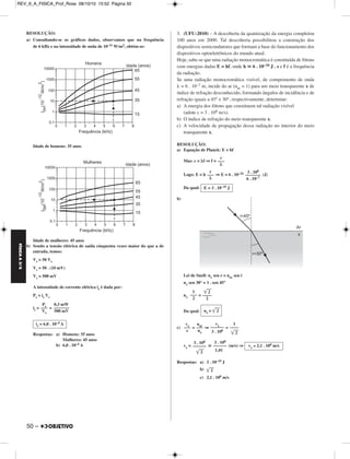 FÍSICA A 3.aS 
RESOLUÇÃO: 
a) Consultando-se os gráficos dados, observamos que na frequência 
de 6 kHz e na intensidade de onda de 10–11 W/m2, obtém-se: 
Idade de homens: 35 anos 
Idade de mulheres: 45 anos 
b) Sendo a tensão elétrica de saída cinquenta vezes maior do que a de 
entrada, temos: 
Vs = 50 Ve 
Vs = 50 . (10 mV) 
Vs = 500 mV 
A intensidade de corrente elétrica is é dada por: 
Ps = is Vs 
is= = 
Respostas: a) Homens: 35 anos 
50 – 
Mulheres: 45 anos 
b) 6,0 . 10–4 A 
3. (UFU-2010) – A descoberta da quantização da energia completou 
100 anos em 2000. Tal descoberta possibilitou a construção dos 
dispositivos semicondutores que formam a base do funcionamento dos 
dispositivos optoeletrônicos do mundo atual. 
Hoje, sabe-se que uma radiação monocromática é constituída de fótons 
com energias dadas E = hf, onde h  6 . 10–34 J . s e f é a frequência 
da radiação. 
Se uma radiação monocromática visível, de comprimento de onda 
λ = 6 . 10–7 m, incide do ar (nar = 1) para um meio transparente x de 
índice de refração desconhecido, formando ângulos de incidência e de 
refração iguais a 45° e 30°, respectivamente, determine: 
a) A energia dos fótons que constituem tal radiação visível 
(adote c = 3 . 108 m/s). 
b) O índice de refração do meio transparente x. 
c) A velocidade de propagação dessa radiação no interior do meio 
transparente x. 
RESOLUÇÃO: 
a) Equação de Planck: E = hf 
Mas: c = λf ⇒ f = 
Logo: E = h ⇒ E = 6 . 10–34 (J) 
Da qual: 
b) 
Lei de Snell: nx sen r = nar sen i 
nx sen 30° = 1 . sen 45° 
nx = 
Da qual: 
c) = ⇒ = 
vx =  (m/s) ⇒ 
Respostas: a) 3 . 10–19 J 
b) 	2		 
c) 2,1 . 108 m/s 
Ps ––– 
Vs 
0,3 mW 
––––––– 
500 mV 
is = 6,0 . 10–4 A 
c 
––– 
λ 
3 . 108 
––––––– 
6 . 10–7 
c 
––– 
λ 
E = 3 . 10–19 J 
	2		 
–––– 
2 
1 
––– 
2 
nx = 	2		 
1 
–––– 
	2		 
vx –––––– 
3 . 108 
nar ––– 
nx 
vx ––– 
c 
vx ≅ 2,1 . 108 m/s 
3 . 108 
–––––– 
1,41 
3 . 108 
–––––– 
	2		 
REV_II_A_FISICA_Prof_Rose 08/10/10 15:52 Página 50 
 